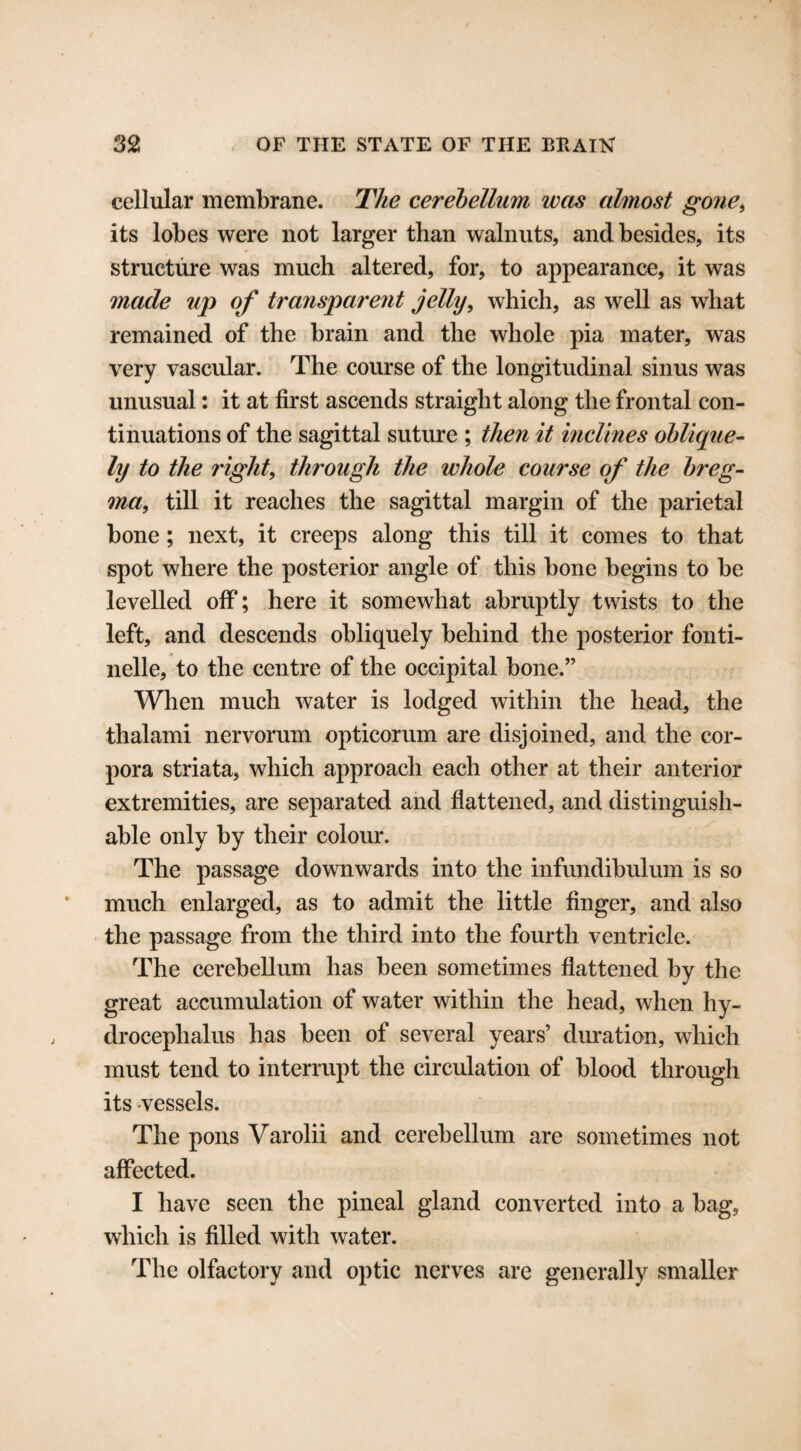 cellular membrane. The cerebellum was almost gone, its lobes were not larger than walnuts, and besides, its structure was much altered, for, to appearance, it was made up of transparent jelly, which, as well as what remained of the brain and the whole pia mater, was very vascular. The course of the longitudinal sinus was unusual: it at first ascends straight along the frontal con¬ tinuations of the sagittal suture ; then it inclines oblique¬ ly to the right, through the whole course of the breg¬ ma, till it reaches the sagittal margin of the parietal bone; next, it creeps along this till it comes to that spot where the posterior angle of this bone begins to be levelled off; here it somewhat abruptly twists to the left, and descends obliquely behind the posterior fonti- nelle, to the centre of the occipital bone.” When much water is lodged within the head, the thalami nervorum opticorum are disjoined, and the cor¬ pora striata, which approach each other at their anterior extremities, are separated and flattened, and distinguish¬ able only by their colour. The passage downwards into the infundibulum is so much enlarged, as to admit the little finger, and also the passage from the third into the fourth ventricle. The cerebellum has been sometimes flattened by the great accumulation of water within the head, when hy¬ drocephalus has been of several years’ duration, which must tend to interrupt the circulation of blood through its -vessels. The pons Varolii and cerebellum are sometimes not affected. I have seen the pineal gland converted into a bag, which is filled with water. The olfactory and optic nerves are generally smaller