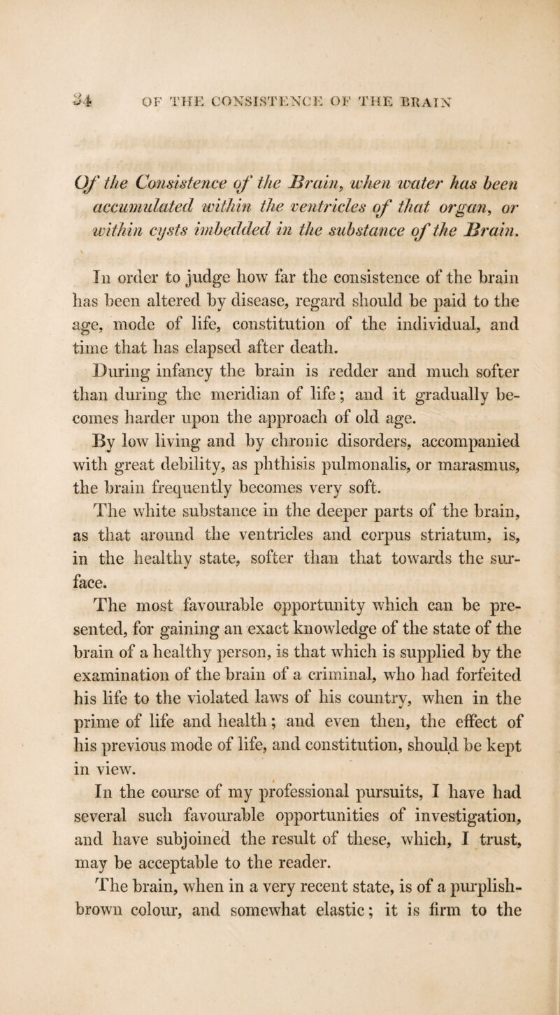 Q Of the Consistence of the Brain, when water has been accumulated within the ventricles of that organ, or within cysts imbedded in the substance of the Brain. % In order to judge how far the consistence of the brain has been altered by disease, regard should be paid to the age, mode of life, constitution of the individual, and time that has elapsed after death. During infancy the brain is redder and much softer than during the meridian of life; and it gradually be¬ comes harder upon the approach of old age. By low living and by chronic disorders, accompanied with great debility, as phthisis pulmonalis, or marasmus, the brain frequently becomes very soft. The white substance in the deeper parts of the brain, as that around the ventricles and corpus striatum, is, in the healthy state, softer than that towards the sur¬ face. The most favourable opportunity which can be pre¬ sented, for gaining an exact knowledge of the state of the brain of a healthy person, is that which is supplied by the examination of the brain of a criminal, who had forfeited his life to the violated laws of his country, when in the prime of life and health; and even then, the effect of his previous mode of life, and constitution, should be kept in view. i In the course of my professional pursuits, I have had several such favourable opportunities of investigation, and have subjoined the result of these, which, I trust, may be acceptable to the reader. The brain, when in a very recent state, is of a purplish- brown colour, and somewhat elastic; it is firm to the