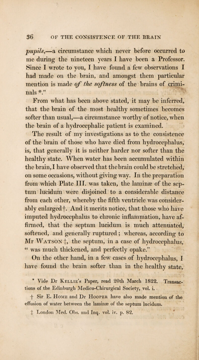 pupils,—a circumstance which never before occurred to me during the nineteen years I have been a Professor. Since I wrote to you, I have found a few observations I had made on the brain, and amongst them particular mention is made of the softness of the brains of crimi¬ nals From what has been above stated, it may be inferred, that the brain of the most healthy sometimes becomes softer than usual,—a circumstance worthy of notice, when the brain of a hydrocephalic patient is examined. The result of my investigations as to the consistence of the brain of those who have died from hydrocephalus, is, that generally it is neither harder nor softer than the healthy state. When water has been accumulated within the brain, I have observed that thebrain could be stretched, on some occasions, without giving way. In the preparation from which Plate III. was taken, the laminae of the sep¬ tum lucidum were disjoined to a considerable distance from each other, whereby the fifth ventricle was consider¬ ably enlargedf. And it merits notice, that those who have imputed hydrocephalus to chronic inflammation, have af¬ firmed, that the septum lucidum is much attenuated, softened, and generally ruptured; whereas, according to Mr Watson if, the septum, in a case of hydrocephalus, 44 was much thickened, and perfectly opake.” On the other hand, in a few cases of hydrocephalus, I have found the brain softer than in the healthy state, * Vide Dr Kellie’s Paper, read 20th March 1822. Transac¬ tions of the Edinburgh Medico-Chirurgical Society, vol. i. •f Sir E. Home and Dr Hooper have also made mention of the effusion of water between the laminae of the septum lucidum. X London Med. Obs. and Inq. vol. iv. p. 82.