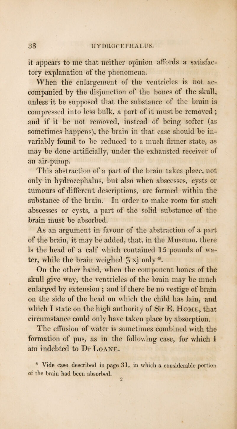 it appears to me that neither opinion affords a satisfac¬ tory explanation of the phenomena. When the enlargement of the ventricles is not ac¬ companied by the disjunction of the bones of the skull, unless it be supposed that the substance of the brain is compressed into less bulk, a part of it must be removed; and if it be not removed, instead of being softer (as sometimes happens), the brain in that case should be in¬ variably found to be reduced to a much firmer state, as may be done artificially, under the exhausted receiver of an air-pump. This abstraction of a part of the brain takes place, not only in hydrocephalus, but also when abscesses, cysts or tumours of different descriptions, are formed within the substance of the brain. In order to make room for such abscesses or cysts, a part of the solid substance of the brain must be absorbed. As an argument in favour of the abstraction of a part of the brain, it may be added, that, in the Museum, there is the head of a calf which contained 15 pounds of wa¬ ter, while the brain weighed 3 xj only *. On the other hand, when the component bones of the skull give way, the ventricles of the brain may be much enlarged by extension ; and if there be no vestige of brain on the side of the head on which the child has lain, and which I state on the high authority of Sir E. Home, that circumstance could only have taken place by absorption. The effusion of water is sometimes combined with the formation of pus, as in the following case, for which I am indebted to Dr Loane. * Vide case described in page 31, in which a considerable portion of the brain had been absorbed. O