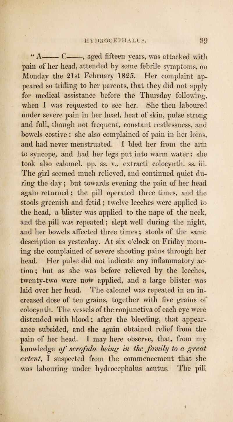 “ A—— C--, aged fifteen years, was attacked with pain of her head, attended by some febrile symptoms, on Monday the 21st February 1825. Her complaint ap¬ peared so trifling to her parents, that they did not apply for medical assistance before the Thursday following, when I was requested to see her. She then laboured under severe pain in her head, heat of skin, pulse strong and full, though not frequent, constant restlessness, and bowels costive : she also complained of pain in her loins, and had never menstruated. I bled her from the arm to syncope, and had her legs put into warm water: she took also calomel, pp. ss. v., extract! coiocynth. ss. iii. The girl seemed much relieved, and continued quiet du¬ ring the day; but towards evening the pain of her head again returned; the pill operated three times, and the stools greenish and fetid; twelve leeches were applied to the head, a blister was applied to the nape of the neck, and the pill was repeated; slept well during the night, and her bowels affected three times; stools of the same description as yesterday. At six o’clock on Friday morn¬ ing she complained of severe shooting pains through her head. Her pulse did not indicate any inflammatory ac¬ tion ; but as she was before relieved by the leeches, twenty-two wTere now applied, and a large blister was laid over her head. The calomel was repeated in an in¬ creased dose of ten grains, together with five grains of coiocynth. The vessels of the conjunctiva of each eye were distended with blood; after the bleeding, that appear¬ ance subsided, and she again obtained relief from the pain of her head. I may here observe, that, from my knowledge of scrofula being in the family to a great extent, I suspected from the commencement that she was labouring under hydrocephalus acutus. The pill i