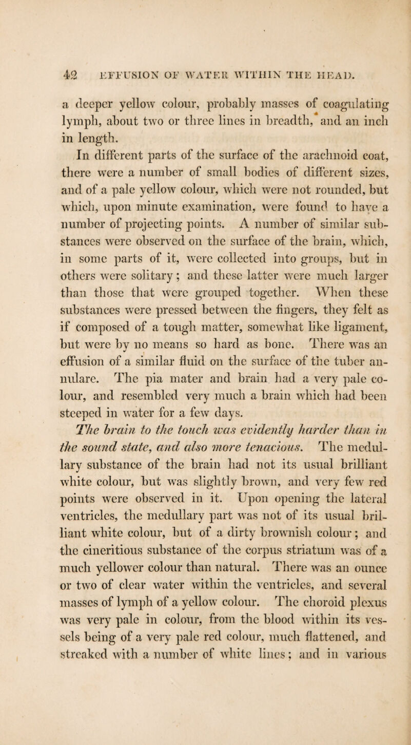 a deeper yellow colour, probably masses of coagulating lympli, about two or three lines in breadth, and an inch in length. In different parts of the surface of the arachnoid coat, there were a number of small bodies of different sizes, and of a pale yellow colour, which were not rounded, but which, upon minute examination, were found to have a number of projecting points. A number of similar sub¬ stances were observed on the surface of the brain, which, in some parts of it, were collected into groups, but in others were solitary; and these latter were much larger than those that were grouped together. When these substances were pressed between the fingers, they felt as if composed of a tough matter, somewhat like ligament, but were by no means so hard as bone. There was an effusion of a similar fluid on the surface of the tuber an¬ nulare. The pia mater and brain had a very pale co¬ lour, and resembled very much a brain which had been steeped in water for a few days. The brain to the touch was evidently harder than in the sound state, and cdso more tenacious. The medul¬ lary substance of the brain had not its usual brilliant white colour, but was slightly brown, and very few red points were observed in it. Upon opening the lateral ventricles, the medullary part was not of its usual bril¬ liant white colour, but of a dirty brownish colour; and the cineritious substance of the corpus striatum was of a much yellower colour than natural. There was an ounce or two of clear water within the ventricles, and several masses of lymph of a yellow colour. The choroid plexus was very pale in colour, from the blood within its ves¬ sels being of a very pale red colour, much flattened, and streaked with a number of white lines; and in various