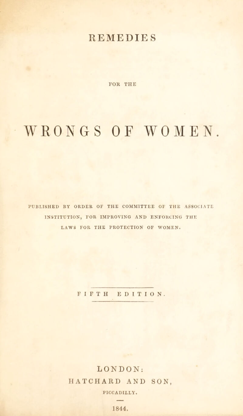 REMEDIES FOR THE WRONGS OF WOMEN. PUBLISHED BY ORDER OF THE COMMITTEE OF THE ASSOCIATE INSTITUTION, FOR IMPROVING AND ENFORCING THE LAWS FOR THE PROTECTION OF WOMEN. FIFTH EDITION. LONDON: HATCHARD AND SON, PICCADILLY. 1844