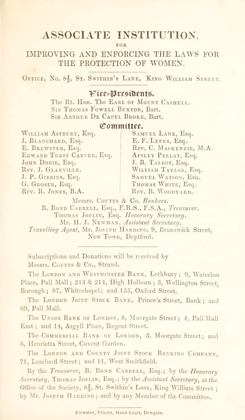 ASSOCIATE INSTITUTION, FOR IMPROVING AND ENFORCING THE LAWS FOR THE PROTECTION OF WOMEN. Office, No. 83, St. Swithin’s Lane, King William Street. %Tirsypmitintt0» The Rt. Hon. The Earl of Mount Cashell. Sir Thomas Fowell Buxton, Bart. Sir Arthur De Capel Broke, Bart. Cffommittee* w 1LLIAM ASTBURY, Esq. J. Blanchard, Esq. E. Brewster, Esq. Edward Turst Carver, Esq. John Dobie, Esq. Rev. J. Glanville. J. P. Gibbins, Esq. G. Groser, Esq. Rev. R. Jones, B.A. Samuel Lane, Esq. E. F. Leeks, Esq. Rev. C. Mackenzie, M.A. Apsley Pellat, Esq. J. B. Talbot, Esq. William Taylor, Esq. Samuel Watson, Esq. Thomas White, Esq. Rev. B. Woodyard. Messrs. Coutts & Co. Bankers. B. Bond Cabbell, Esq., F.R.S., F.S.A., Treasurer. Thomas Joplin, Esq. Honorary Secretary. Mr. H. J. Newman, Assistant Secretary. Travelling Agent, Mr. Joseph Harding, 9, Brunswick Street, New Town, Deptford. Subscriptions and Donations will be received by Messrs. Coutts & Co., Strand. The London and Westminster Bank, Lothbury; 9, Waterloo Place, Pall Mall; 213 & 214, High Holborn ; 3, Wellington Street, Borough; 87, Whitechapel; and 155, Oxford Street, The London Joint Stock Bank, Prince’s Street, Bank; and 09, Pall Mall. The Union Bank of London, 8, Moorgate Street; 4, Pall Mall East ; and 14, Argyll Place, Regent Street. The Commercial Bank of London, 3, Moorgate Street; and 0, Henrietta Street, Covent Garden. The London and County Joint Stock Banking Company, 71, Lombard Street; and 11, West Smithfield. By the Treasurer, B. Bond Cabbell, Esq.; by the Honorary Secretary, Thomas Joplin, Esq.; by the Assistant Secretary, at the Ofiice of the Society, 8^, St. Swithin’s Lane, King William Street ; by Mr. Joseph Harding; and by any Member of the Committee. Brewster, Printer, Hand Court, Dowgate.