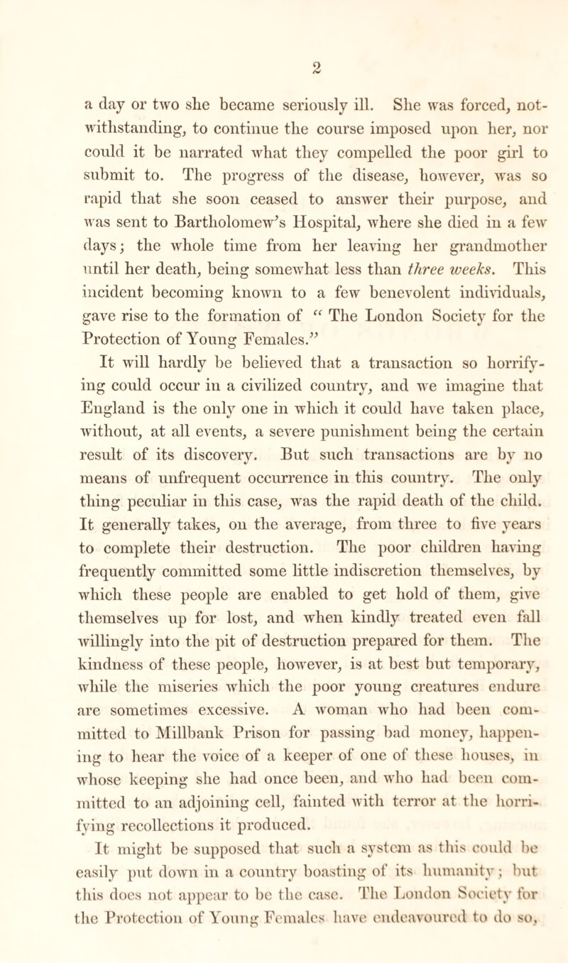 a day or two she became seriously ill. She was forced, not¬ withstanding, to continue the course imposed upon her, nor could it be narrated what they compelled the poor girl to submit to. The progress of the disease, however, was so rapid that she soon ceased to answer their purpose, and was sent to Bartholomew's Hospital, where she died in a few days; the whole time from her leaving her grandmother until her death, being somewhat less than three weeks. This incident becoming known to a few benevolent individuals, gave rise to the formation of “ The London Society for the Protection of Young Females.” It will hardly be believed that a transaction so horrify¬ ing could occur in a civilized country, and we imagine that England is the only one in which it could have taken place, without, at all events, a severe punishment being the certain result of its discovery. But such transactions are by no means of unfrequent occurrence in this country. The only thing peculiar in this case, was the rapid death of the child. It generally takes, on the average, from three to five years to complete their destruction. The poor children having frequently committed some little indiscretion themselves, by which these people are enabled to get hold of them, give themselves up for lost, and when kindly treated even fall willingly into the pit of destruction prepared for them. The kindness of these people, however, is at best but temporary, while the miseries which the poor young creatures endure are sometimes excessive. A woman who had been com¬ mitted to Millbank Prison for passing bad money, happen¬ ing to hear the voice of a keeper of one of these houses, in whose keeping she had once been, and who had been com¬ mitted to an adjoining cell, fainted with terror at the horri¬ fying recollections it produced. It might be supposed that such a system as this could be easily put down in a country boasting of its humanity; but this does not appear to be the case. The London Society for the Protection of Young Females have endeavoured to do so,