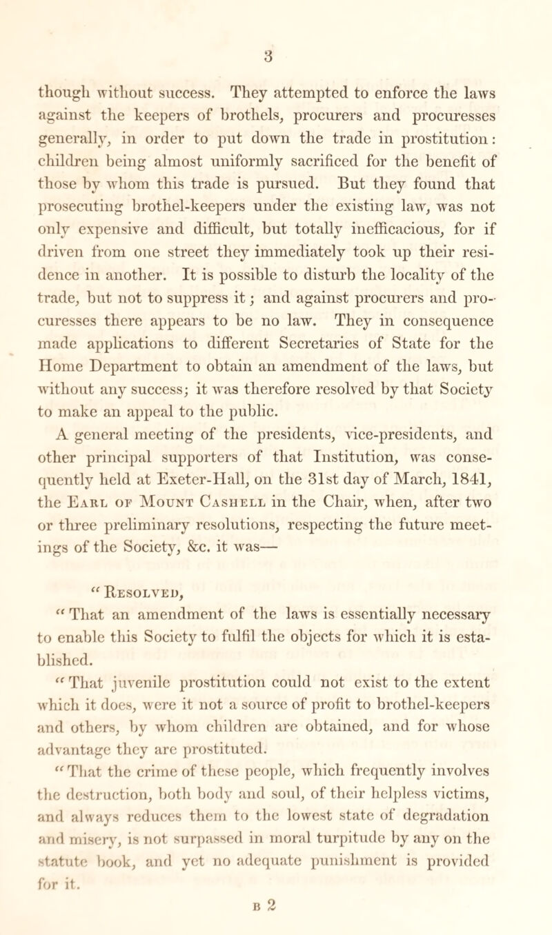 though without success. They attempted to enforce the laws against the keepers of brothels, procurers and procuresses generally, in order to put down the trade in prostitution: children being almost uniformly sacrificed for the benefit of those by whom this trade is pursued. But they found that prosecuting brothel-keepers under the existing law, was not only expensive and difficult, but totally inefficacious, for if driven from one street they immediately took up their resi¬ dence in another. It is possible to disturb the locality of the trade, but not to suppress it; and against procurers and pro¬ curesses there appears to be no law. They in consequence made applications to different Secretaries of State for the Home Department to obtain an amendment of the laws, but without any success; it was therefore resolved by that Society to make an appeal to the public. A general meeting of the presidents, vice-presidents, and other principal supporters of that Institution, was conse¬ quently held at Exeter-Hall, on the 31st day of March, 1841, the Earl or Mount Cash ell in the Chair, when, after two or three preliminary resolutions, respecting the future meet¬ ings of the Society, &c. it was— “ Resolved, “ That an amendment of the laws is essentially necessary to enable this Society to fulfil the objects for which it is esta¬ blished. “ That juvenile prostitution could not exist to the extent which it does, were it not a source of profit to brothel-keepers and others, by whom children are obtained, and for whose advantage they are prostituted. “ That the crime of these people, which frequently involves the destruction, both body and soul, of their helpless victims, and always reduces them to the lowest state of degradation and misery, is not surpassed in moral turpitude by any on the statute book, and yet no adequate punishment is provided for it.