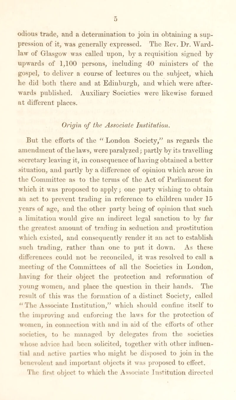 o odious trade, and a determination to join in obtaining a sup¬ pression of it, was generally expressed. The Rev. Dr. Ward- law of Glasgow was called upon, by a requisition signed by upwards of 1,100 persons, including 40 ministers of the gospel, to deliver a course of lectures on the subject, which he did both there and at Edinburgh, and which were after¬ wards published. Auxiliary Societies were likewise formed at different places. Origin of the Associate Institution. But the efforts of the “ London Society,” as regards the amendment of the laws, were paralyzed; partly by its travelling- secretary leaving it, in consequence of having obtained a better situation, and partly by a difference of opinion which arose in the Committee as to the terms of the Act of Parliament for which it was proposed to apply; one party wishing to obtain an act to prevent trading in reference to children under 15 years of age, and the other party being of opinion that such a limitation would give an indirect legal sanction to by far the greatest amount of trading in seduction and prostitution which existed, and consequently render it an act to establish such trading, rather than one to put it down. As these differences could not be reconciled, it was resolved to call a meeting of the Committees of all the Societies in London, having for their object the protection and reformation of young women, and place the question in their hands. The result of this was the formation of a distinct Society, called “ The Associate Institution,” which should confine itself to the improving and enforcing the laws for the protection of women, in connection with and in aid of the efforts of other societies, to be managed by delegates from the societies whose advice had been solicited, together with other influen¬ tial and active parties who might be disposed to join in the benevolent and important objects it was proposed to effect. The first object to which the Associate Institution directed