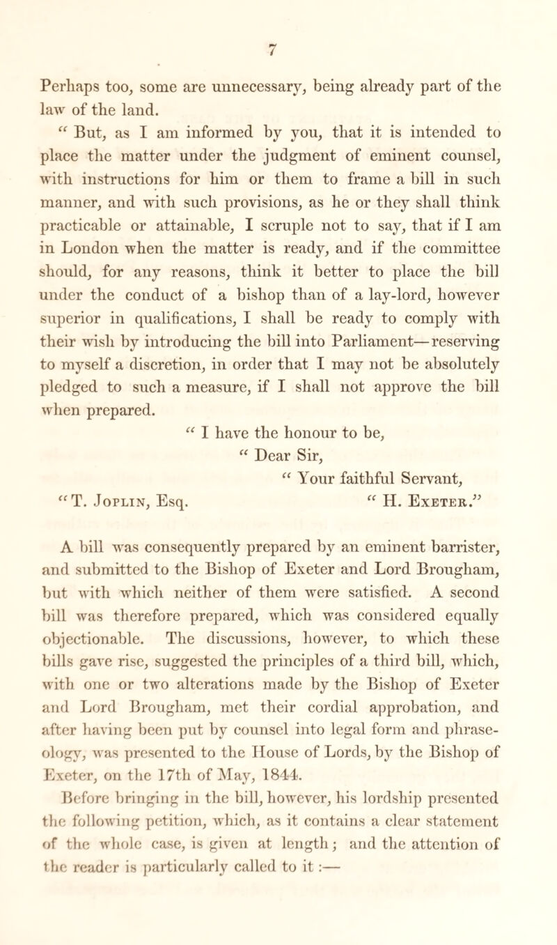 Perhaps too, some are unnecessary, being already part of the law of the land.  But, as I am informed by you, that it is intended to place the matter under the judgment of eminent counsel, with instructions for him or them to frame a bill in such manner, and with such provisions, as he or they shall think practicable or attainable, I scruple not to say, that if I am in London when the matter is ready, and if the committee should, for any reasons, think it better to place the bill under the conduct of a bishop than of a lay-lord, however superior in qualifications, I shall be ready to comply with their wish by introducing the bill into Parliament—reserving to myself a discretion, in order that I may not be absolutely pledged to such a measure, if I shall not approve the bill when prepared. “ I have the honour to be, “ Dear Sir, “ Your faithful Servant, “ T. Joplin, Esq. “ H. Exeter.” A bill was consequently prepared by an eminent barrister, and submitted to the Bishop of Exeter and Lord Brougham, but with which neither of them were satisfied. A second bill was therefore prepared, which was considered equally objectionable. The discussions, however, to which these bills gave rise, suggested the principles of a third bill, which, with one or two alterations made by the Bishop of Exeter and Lord Brougham, met their cordial approbation, and after having been put by counsel into legal form and phrase¬ ology, was presented to the House of Lords, by the Bishop of Exeter, on the 17th of May, 1844. Before bringing in the bill, however, his lordship presented the following petition, which, as it contains a clear statement of the whole case, is given at length; and the attention of the reader is particularly called to it:—