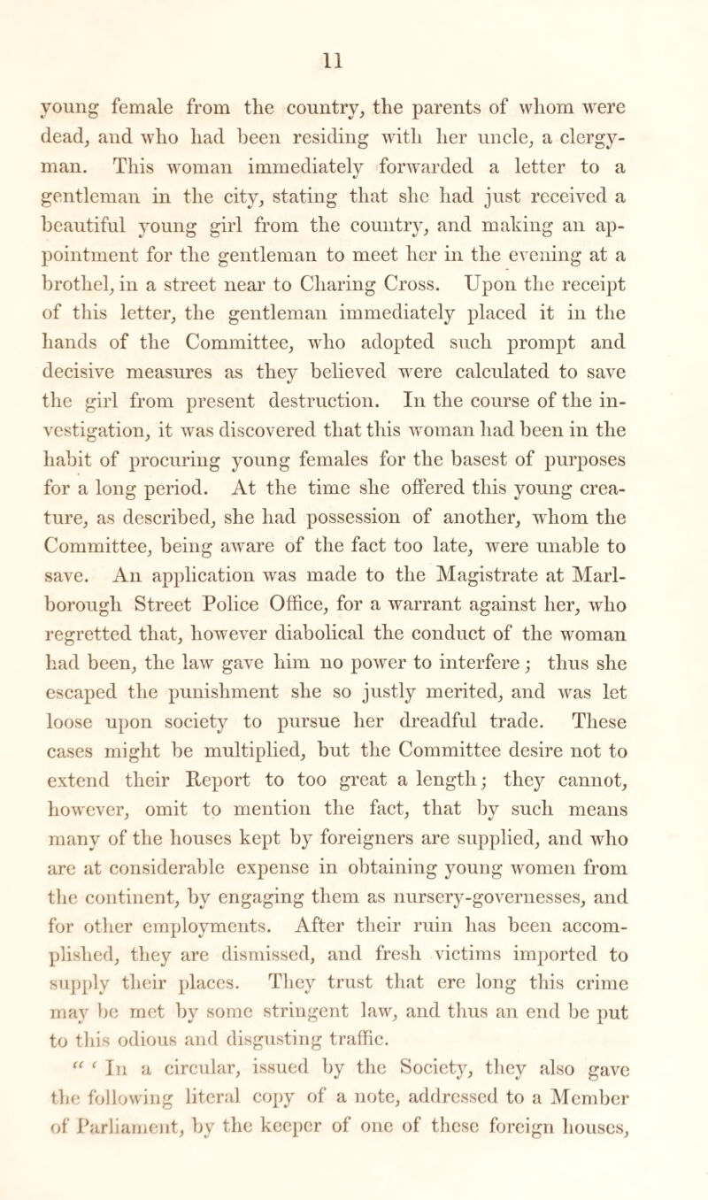 young female from the country, the parents of whom were dead, and who had been residing with her uncle, a clergy¬ man. This woman immediately forwarded a letter to a gentleman in the city, stating that she had just received a beautiful young girl from the country, and making an ap¬ pointment for the gentleman to meet her in the evening at a brothel, in a street near to Charing Cross. Upon the receipt of this letter, the gentleman immediately placed it in the hands of the Committee, who adopted such prompt and decisive measures as they believed were calculated to save the girl from present destruction. In the course of the in¬ vestigation, it was discovered that this woman had been in the habit of procuring young females for the basest of purposes for a long period. At the time she offered this young crea¬ ture, as described, she had possession of another, whom the Committee, being aware of the fact too late, were unable to save. An application was made to the Magistrate at Marl¬ borough Street Police Office, for a warrant against her, who regretted that, however diabolical the conduct of the woman had been, the law gave him no power to interfere; thus she escaped the punishment she so justly merited, and was let loose upon society to pursue her dreadful trade. These cases might be multiplied, but the Committee desire not to extend their Report to too great a length; they cannot, however, omit to mention the fact, that by such means many of the houses kept by foreigners are supplied, and who are at considerable expense in obtaining young women from the continent, by engaging them as nursery-governesses, and for other employments. After their ruin has been accom¬ plished, they are dismissed, and fresh victims imported to supply their places. They trust that ere long this crime may be met by some stringent law, and thus an end be put to this odious and disgusting traffic. “ ‘ In a circular, issued by the Society, they also gave the following literal copy of a note, addressed to a Member of Parliament, by the keeper of one of these foreign houses.