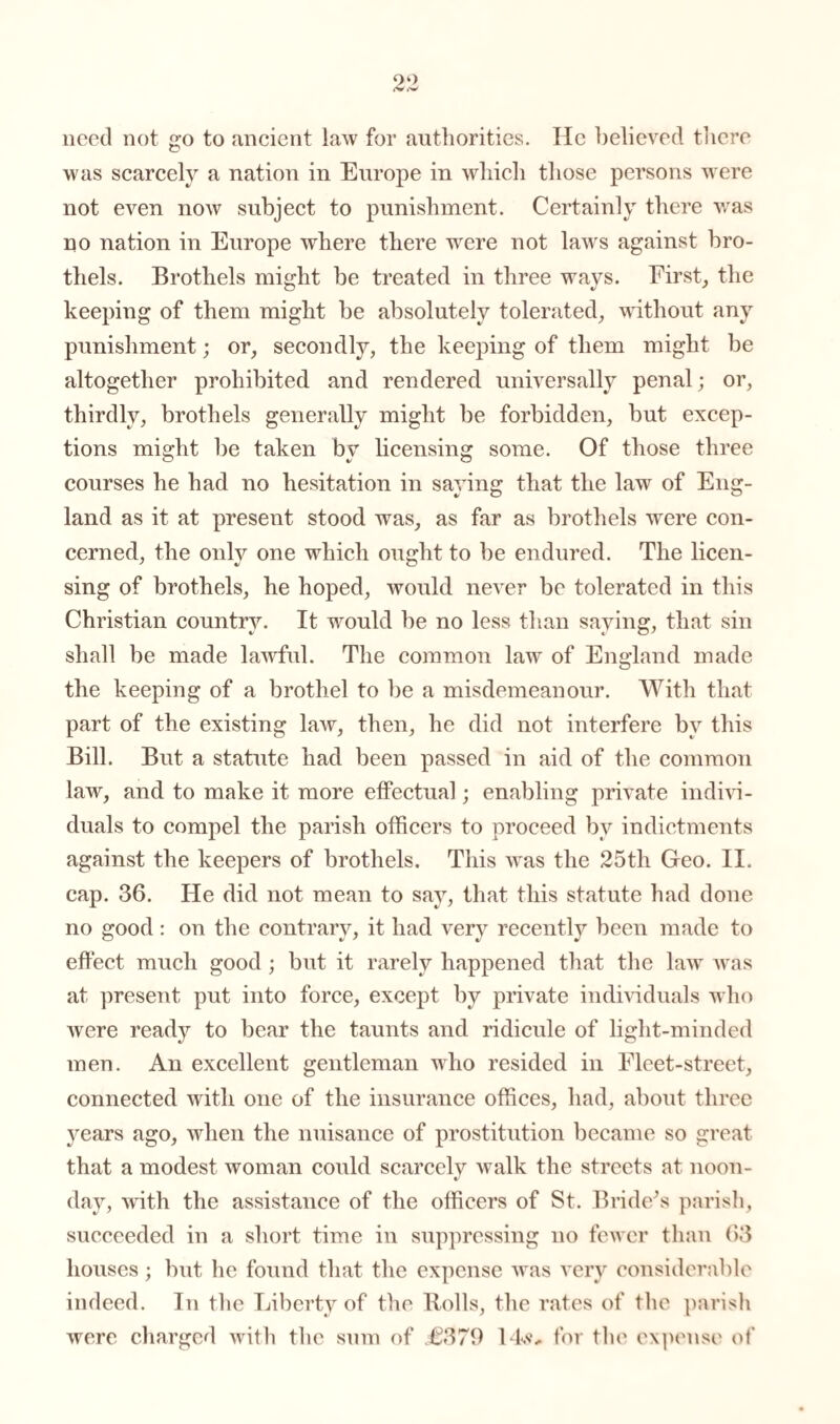 need not go to ancient law for authorities. He believed there was scarcely a nation in Europe in which those persons were not even now subject to punishment. Certainly there v/as no nation in Europe where there wrere not laws against bro¬ thels. Brothels might be treated in three ways. First, the keeping of them might be absolutely tolerated, without any punishment; or, secondly, the keeping of them might be altogether prohibited and rendered universally penal; or, thirdly, brothels generally might be forbidden, but excep¬ tions might be taken by licensing some. Of those three courses he had no hesitation in saying that the law of Eng¬ land as it at present stood was, as far as brothels were con¬ cerned, the only one which ought to be endured. The licen¬ sing of brothels, he hoped, would never be tolerated in this Christian country. It would be no less than saying, that sin shall be made lawful. The common law of England made the keeping of a brothel to be a misdemeanour. With that part of the existing law, then, he did not interfere by this Bill. But a statute had been passed in aid of the common law, and to make it more effectual; enabling private indivi¬ duals to compel the parish officers to proceed by indictments against the keepers of brothels. This was the 25th Geo. II. cap. 36. He did not mean to say, that this statute had done no good : on the contrary, it had very recently been made to effect much good ; but it rarely happened that the law vras at present put into force, except by private individuals who were ready to bear the taunts and ridicule of light-minded men. An excellent gentleman who resided in Fleet-street, connected with one of the insurance offices, had, about three years ago, when the nuisance of prostitution became so great that a modest woman could scarcely walk the streets at noon¬ day, with the assistance of the officers of St. Brideks parish, succeeded in a short time in suppressing no few er than 63 houses; but he found that the expense was very considerable indeed. In the Liberty of the Rolls, the rates of the parish were charged with the sum of £379 14.<?„ for the expense of