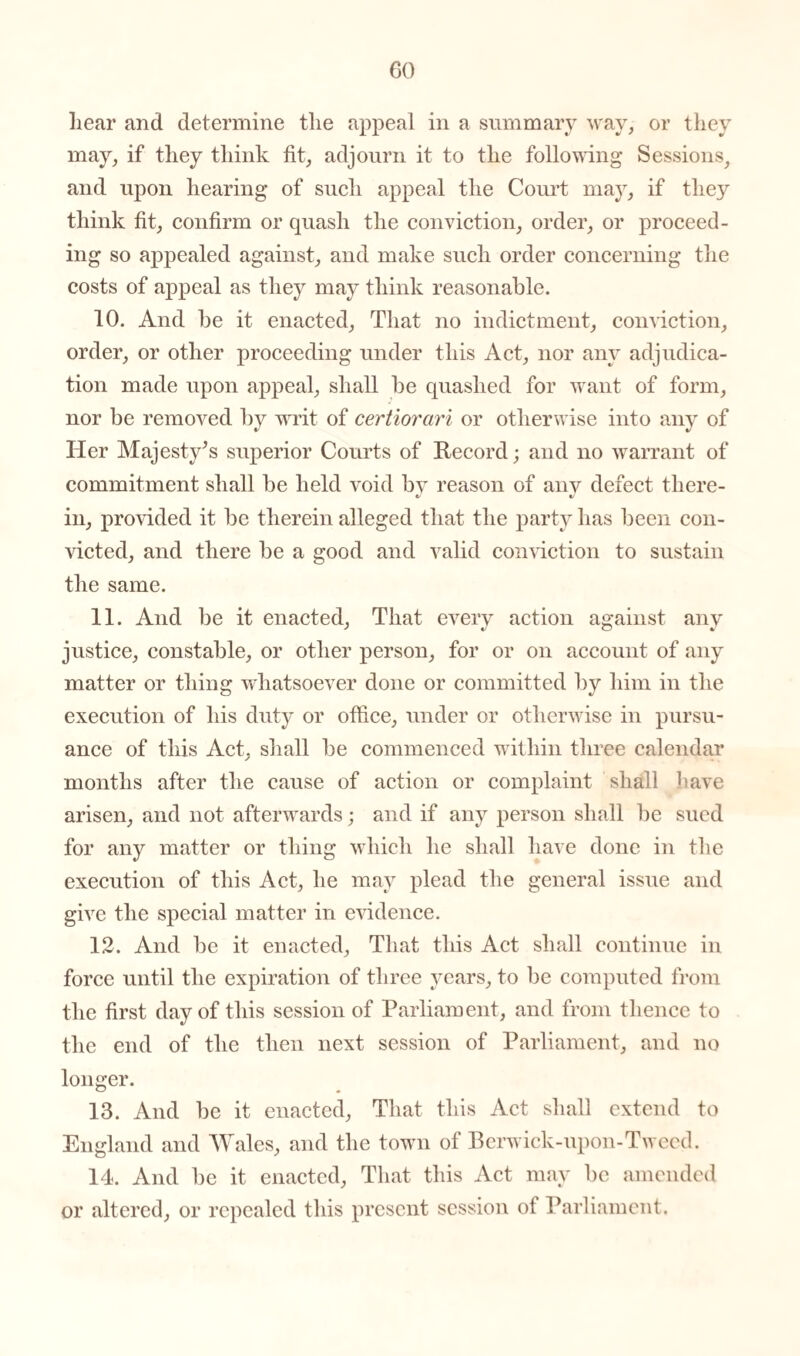 hear and determine the appeal in a summary way, or they may, if they think fit, adjourn it to the following Sessions, and upon hearing of such appeal the Court may, if they think fit, confirm or quash the conviction, order, or proceed¬ ing so appealed against, and make such order concerning the costs of appeal as they may think reasonable. 10. And be it enacted, That no indictment, conviction, order, or other proceeding under this Act, nor any adjudica¬ tion made upon appeal, shall be quashed for want of form, nor be removed by writ of certiorari or otherwise into any of Her Majesty’s superior Courts of Record; and no warrant of commitment shall be held void by reason of any defect there- «/ in, provided it be therein alleged that the party has been con¬ victed, and there be a good and valid conviction to sustain the same. 11. And be it enacted, That every action against any justice, constable, or other person, for or on account of any matter or thing whatsoever done or committed by him in the execution of his duty or office, under or otherwise in pursu¬ ance of this Act, shall be commenced within three calendar months after the cause of action or complaint shall have arisen, and not afterwards; and if any person shall be sued for any matter or thing which he shall have done in the execution of this Act, he may plead the general issue and give the special matter in evidence. 12. And be it enacted, That this Act shall continue in force until the expiration of three years, to be computed from the first day of this session of Parliament, and from thence to the end of the then next session of Parliament, and no longer. 13. And be it enacted, That this Act shall extend to England and Wales, and the town of Berwick-upon-Tweed. 14. And be it enacted, That this Act may be amended or altered, or repealed this present session of Parliament.