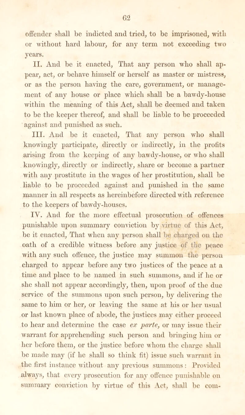 offender shall be indicted and tried, to be imprisoned, with or without hard labour, for any term not exceeding two years. II. And be it enacted, That any person who shall ap¬ pear, act, or behave himself or herself as master or mistress, or as the person having the care, government, or manage¬ ment of any house or place which shall be a bawdy-house within the meaning of this Act, shall be deemed and taken to be the keeper thereof, and shall be liable to be proceeded against and punished as such. III. And be it enacted, That any person who shall knowingly participate, directly or indirectly, in the profits arising from the keeping of any bawdy-house, or who shall knowingly, directly or indirectly, share or become a partner with any prostitute in the wages of her prostitution, shall be liable to be proceeded against and punished in the same manner in all respects as hereinbefore directed with reference to the keepers of bawdy-houses. IV. And for the more effectual prosecution of offences punishable upon summary conviction by virtue of this Act, be it enacted, That when any person shall be charged on the oath of a credible witness before any justice of the peace with any such offence, the justice may summon the person charged to appear before any two justices of the peace at a time and place to be named in such summons, and if he or she shall not appear accordingly, then, upon proof of the due service of the summons upon such person, by delivering the same to him or her, or leaving the same at his or her usual or last known place of abode, the justices may either proceed to hear and determine the case ex parte, or may issue their warrant for apprehending such person and bringing him or her before them, or the justice before whom the charge shall be made may (if he shall so think fit) issue such warrant in the first instance without any previous summons : Provided always, that every prosecution for any offence punishable on summary conviction by virtue of this Act, shall be com-