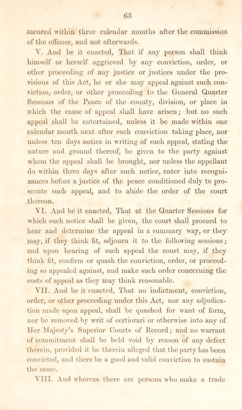 rnenced within three calendar months after the commission of the offence, and not afterwards. A'. And he it enacted, That if any person shall think himself or herself aggrieved by any conviction, order, or other proceeding of any justice or justices under the pro¬ visions of this Act, he or she may appeal against such con¬ viction, order, or other proceeding to the General Quarter Sessions of the Peace of the county, division, or place in which the cause of appeal shall have arisen; but no such appeal shall be entertained, unless it be made within one calendar month next after such conviction taking place, nor unless ten days notice in writing of such appeal, stating the nature and ground thereof, be given to the party against whom the appeal shall be brought, nor unless the appellant do within three days after such notice, enter into recogni¬ zances before a justice of the peace conditioned duly to pro¬ secute such appeal, and to abide the order of the court thereon. VI. And be it enacted, That at the Quarter Sessions for which such notice shall be given, the court shall proceed to hear and determine the appeal in a summary way, or they may, if they think fit, adjourn it to the following sessions; and upon hearing of such appeal the court may, if they think fit, confirm or quash the conviction, order, or proceed¬ ing so appealed against, and make such order concerning the costs of appeal as they may think reasonable. VII. And be it enacted, That no indictment, conviction, order, or other proceeding under this Act, nor any adjudica¬ tion made upon appeal, shall be quashed for want of form, nor be removed by writ of certiorari or otherwise into any of Her Majesty’s Superior Courts of Record; and no warrant of commitment shall be held void by reason of any defect therein, provided it be therein alleged that the party has been convicted, and there be a good and valid conviction to sustain the same. VIII. And whereas there are persons who make a trade