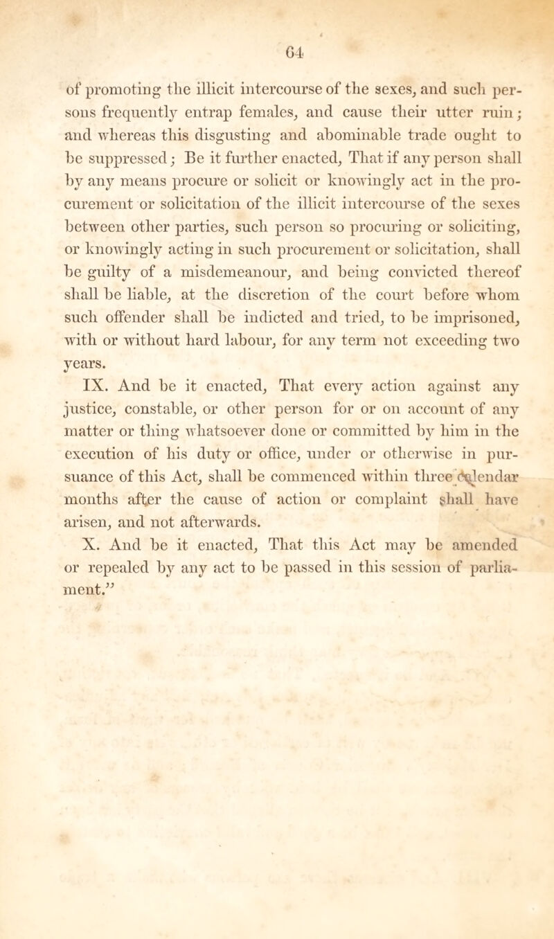 G4 of promoting the illicit intercourse of the sexes, and such per¬ sons frequently entrap females, and cause their utter ruin; and whereas this disgusting and abominable trade ought to be suppressed; Be it further enacted, That if any person shall by any means procure or solicit or knowingly act in the pro¬ curement or solicitation of the illicit intercourse of the sexes between other parties, such person so procuring or soliciting, or knowingly acting in such procurement or solicitation, shall be guilty of a misdemeanour, and being convicted thereof shall be liable, at the discretion of the court before whom such offender shall be indicted and tried, to be imprisoned, with or without hard labour, for any term not exceeding two years. IX. And be it enacted. That every action against any justice, constable, or other person for or on account of any matter or thing whatsoever done or committed by him in the execution of his duty or office, under or otherwise in pur¬ suance of this Act, shall be commenced within three (Hjlendar months after the cause of action or complaint shall have arisen, and not afterwards. X. And be it enacted, That this Act may be amended or repealed by any act to be passed in this session of parlia¬ ment.”