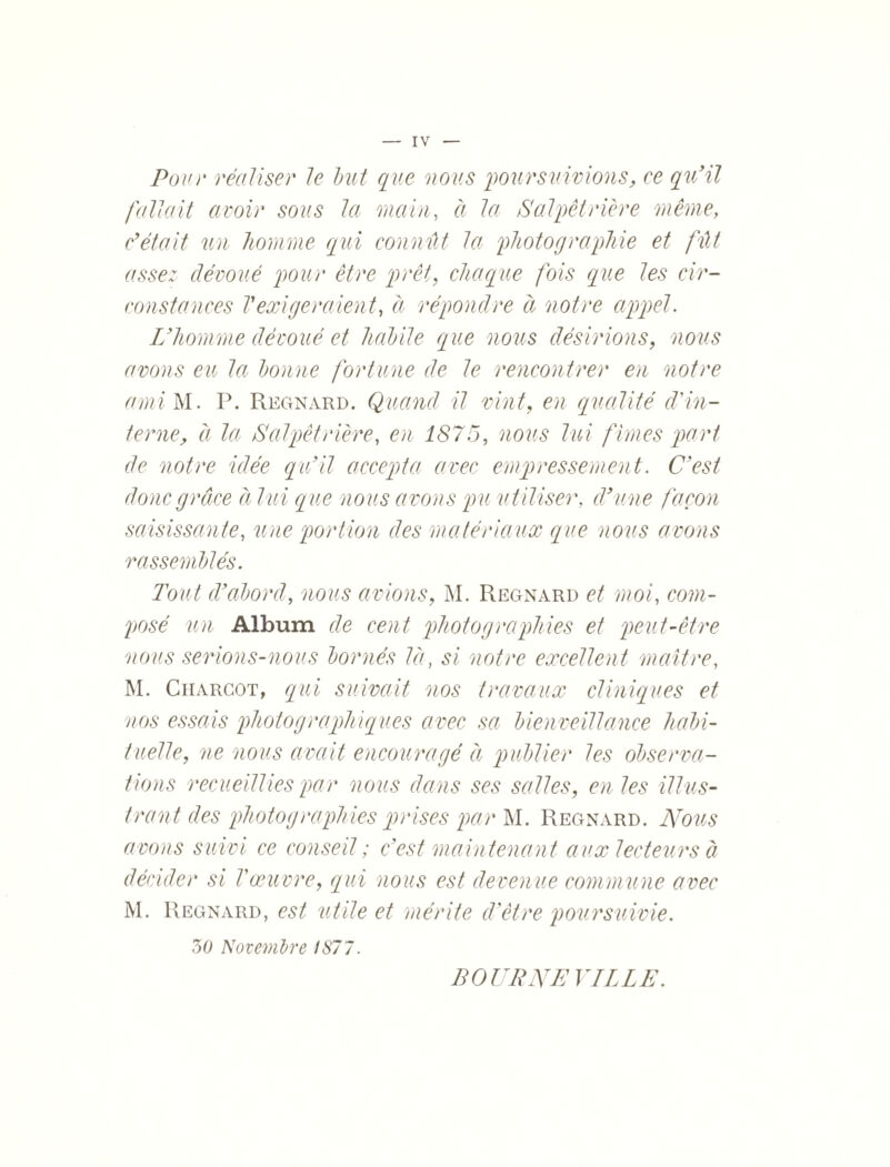 IV Pour réaliser le but que nous poursuivions, ce qu'il fallait avoir sous la main, à la Salpêtrière même, c'était un homme qui connût la photographie et fût assez dévoué pour être prêt, chaque fois que les cir¬ constances Vexigeraient, à répondre à notre appel. L'homme dévoué et habile que nous désirions, nous avons eu la bonne fortune de le rencontrer en notre ami M. P. Regnard. Quand il vint, en qualité d'in¬ terne, à la Salpêtrière, en 1875, nous lui finies part de notre idée qu'il accepta avec empressement. C'est donc grâce à lui que nous avons pu utiliser, d'une façon saisissante, une portion des matériaux que nous avons rassemblés. Tout d’abord, nous avions, M. Regnard et moi, com¬ posé un Album de cent photographies et peut-être nous serions-nous bornés là, si notre excellent maître, M. Charcot, qui suivait nos travaux cliniques et nos essais photographiques avec sa bienveillance habi¬ tuelle, ne nous avait encouragé à publier les observa¬ tions recueillies par nous dans ses salles, en les illus¬ trant des photographies prises par M. Regnard. Nous avons suivi ce conseil ; c'est maintenant aux lecteurs à décider si T œuvre, qui nous est devenue commune avec M. Regnard, est utile et mérite d'être poursuivie. 3O Novembre 1877. BOURNEVILLE.