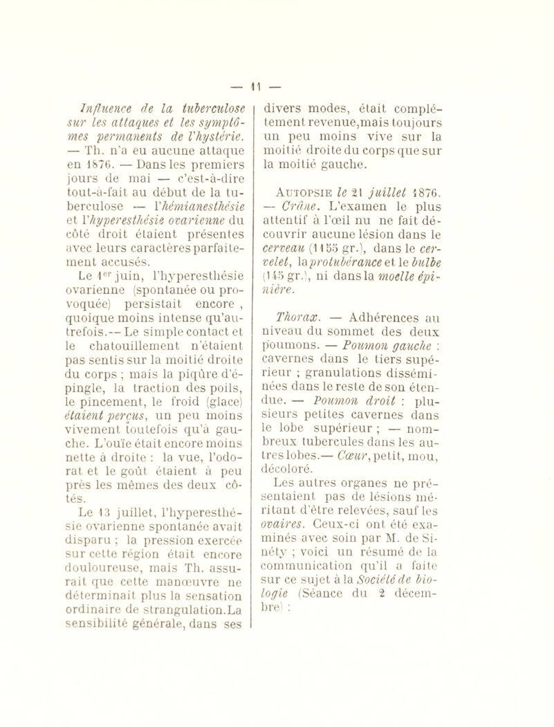 Influence de la tuberculose sur les attaques et les symptô¬ mes permanents de l'hystérie. — Th. n’a eu aucune attaque en 1876. —Dans les premiers jours de mai — c’est-à-dire tout-a-fait au début de la tu¬ berculose — T hémianesthésie et l'hyperesthésie ovarienne du côté droit étaient présentes avec leurs caractères parfaite¬ ment accusés. Le 1er juin, l'hyperesthésie ovarienne (spontanée ou pro¬ voquée) persistait encore , quoique moins intense qu’au- trefois.— Le simple contact et le chatouillement n’étaient pas sentis sur la moitié droite du corps ; mais la piqûre d’é¬ pingle, la traction des poils, le pincement, le froid (glace) étaient perçus, un peu moins vivement toutefois qu’à gau¬ che. L’ouïe était encore moins nette à droite : la vue, l’odo¬ rat et le goût étaient à peu près les mêmes des deux cô¬ tés. Le 13 juillet, l’hyperesthé¬ sie ovarienne spontanée avait disparu ; la pression exercée sur cette région était encore douloureuse, mais Th. assu¬ rait que cette manoeuvre ne déterminait plus la sensation ordinaire de strangulation.La sensibilité générale, dans ses divers modes, était complè¬ tement revenue, mai s toujours un peu moins vive sur la moitié droite du corps que sur la moitié gauche. Autopsie le 21 juillet 1876. — Crâne. L’examen le plus attentif à l'œil nu ne fait dé¬ couvrir aucune lésion dans le cerveau (1155 gr.), dans le cer¬ velet, la protubérance et le bulbe (145 gr.), ni dans la moelle épi¬ nière. Thorax. — Adhérences au niveau du sommet des deux poumons. — Poumon gauche : cavernes dans le tiers supé¬ rieur ; granulations dissémi¬ nées dans le reste de son éten¬ due. — Poumon droit : plu¬ sieurs petites cavernes dans le lobe supérieur ; — nom¬ breux tubercules dans les au¬ tres lobes.— Cœur, petit, mou, décoloré. Les autres organes ne pré¬ sentaient pas de lésions mé¬ ritant d’ètre relevées, sauf les ovaires. Ceux-ci ont été exa¬ minés avec soin par M. de Si- néty ; voici un résumé de la communication qu’il a faite sur ce sujet à la Société de bio¬ logie (Séance du 2 décem¬ bre! :