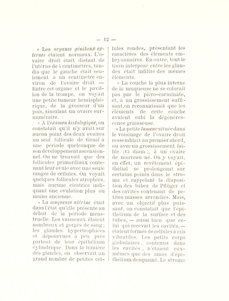 « Les organes génitaux ex¬ ternes étaient normaux. L’o¬ vaire droit était distant de l’utérus de 4 centimètres, tan¬ dis que le gauche était seu¬ lement à un centimètre en¬ viron de l’ovaire droit — Entre cet organe et le pavil¬ lon de la trompe, on voyait une petite tumeur hémisphé¬ rique, de la grosseur d’un pois, simulant un ovaire sur¬ numéraire. » A Y examen histologique, on constatait qu’il n’y avait sur aucun point des deux ovaires un seul follicule de Graaf à une période quelconque de son développement ascension¬ nel. On ne trouvait que des follicules primordiaux conte¬ nant leur ovule avec une seule rangée de cellules. On voyait quelques follicules atrophiés, mais aucune cicatrice indi¬ quant une ovulation plus ou moins ancienne. » La muqueuse utérine était dans l’état qu’elle présente au début de la période mens¬ truelle. Les vaisseaux étaient nombreux et gorgés de sang; les glandes hypertrophiées et dépourvues à peu près partout de leur épithélium cylindrique. Dans la lumière des glandes, on observait un grand nombre de petites cel¬ lules rondes, présentant les caractères des éléments em¬ bryonnaires. En outre, tout le tissu interposé entre les glan¬ des était infiltré des mêmes éléments. » La couche la plus interne de la muqueuse ne se colorait pas par le picro-carminate, et, à un grossissement suffi¬ sant,on reconnaissait que les éléments de cette couche avaient subi la dégénéres¬ cence graisseuse. » La petitesituée dans le voisinage de l’ovaire droit ressemblait au premier abord, ou avec un grossissement fai¬ ble (15 diam.), à un ovaire de nouveau-né. On y voyait, en effet, un revêtement épi¬ thélial se prolongeant sur certains points dans le stro¬ ma et rappelant la disposi¬ tion des tubes de Pûüger et des cavités contenant de pe¬ tites masses arrondies. Mais, avec un objectif plus puis¬ sant, on constatait que l’épi¬ thélium de la surface et des tubes, — aussi bien que ce¬ lui qui recevait les cavités,— étaient formés de cellules à cils vibratiles. Les petits corps globulaires , contenus dans les cavités , n’étaient eux- mêmes que des amas d’épi¬ thélium desquamé. Le stroma