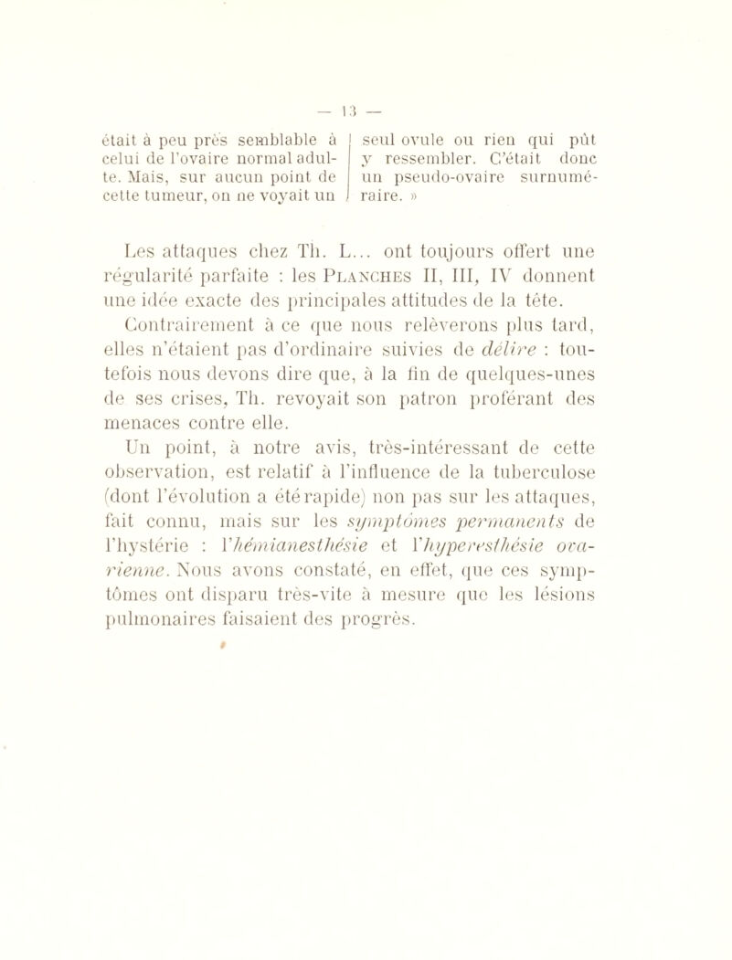 était à peu près semblable à celui de l’ovaire normal adul¬ te. Mais, sur aucun point de cette tumeur, on ne voyait un seul ovule ou rien qui pût y ressembler. C/était donc un pseudo-ovaire surnumé¬ raire. » Les attaques chez Th. L... ont toujours offert une régularité parfaite : les Planches II, III, IV donnent une idée exacte des principales attitudes de la tête. Contrairement à ce que nous relèverons plus tard, elles n’étaient pas d’ordinaire suivies de délire : tou¬ tefois nous devons dire que, à la tin de quelques-unes de ses crises, Th. revoyait son patron proférant des menaces contre elle. Un point, à notre avis, très-intéressant de cette observation, est relatif à l’influence de la tuberculose (dont l’évolution a été rapide) non pas sur les attaques, fait connu, mais sur les symptômes permanents de l’hystérie : Y hémianesthésie et Y hyperesthésie ova¬ rienne. Nous avons constaté, en effet, que ces symp¬ tômes ont disparu très-vite à mesure que les lésions pulmonaires faisaient des progrès. #