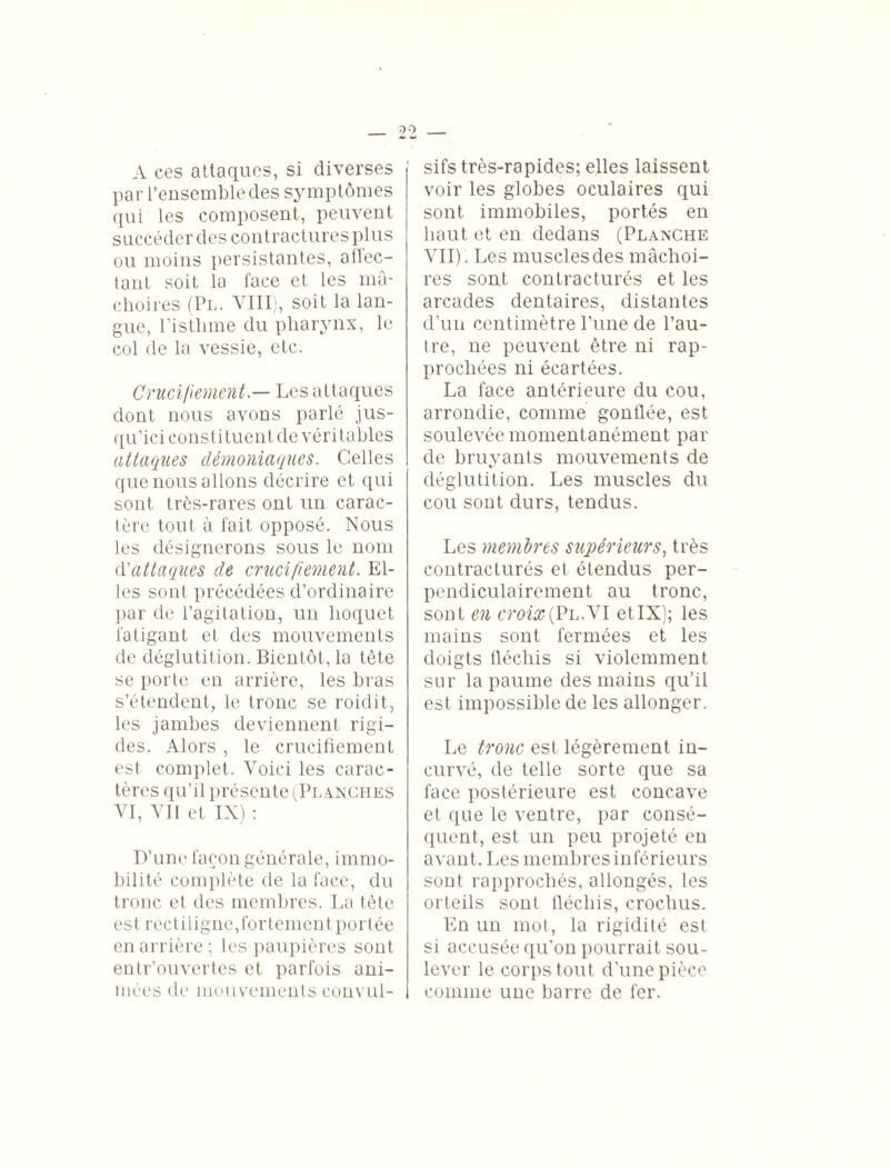 A ces attaques, si diverses par l’ensemble des symptômes qui les composent, peuvent succéder des contractures plus ou moins persistantes, affec¬ tant soit la face et les mâ¬ choires (Pl. VIII), soit la lan¬ gue, l’isthme du pharynx, le col de la vessie, etc. Crucifiement.— Les attaques dont nous avons parlé jus¬ qu’ici constituent de véritables attaques démoniaques. Celles que nous allons décrire et qui sont très-rares ont un carac¬ tère tout à fait opposé. Nous les désignerons sous le nom d'attaques de crucifiement. El¬ les sont précédées d’ordinaire par de l’agitation, un hoquet fatigant et des mouvements de déglutition. Bientôt, la tète se porte en arrière, les bras s’étendent, le tronc se roidit, les jambes deviennent rigi¬ des. Alors , le crucifiement est complet. Voici les carac¬ tères qu’il présente ^Planches VI, Vil et IX) : D’une façon générale, immo¬ bilité complète de la face, du tronc et des membres. La tète est rectiligne, fortement portée en arrière ; les paupières sont entr’ouvertes et parfois ani¬ mées de mouvements convul¬ sifs très-rapides; elles laissent voir les globes oculaires qui sont immobiles, portés en haut et en dedans (Planche VII) . Les muscles des mâchoi¬ res sont contracturés et les arcades dentaires, distantes d’un centimètre Pline de l’au¬ tre, ne peuvent être ni rap¬ prochées ni écartées. La face antérieure du cou, arrondie, comme gonflée, est soulevée momentanément par de bruyants mouvements de déglutition. Les muscles du cou sont durs, tendus. Les membres supérieurs, très contracturés et étendus per¬ pendiculairement au tronc, sont en croix{Vh.W etIX); les mains sont fermées et les doigts fléchis si violemment sur la paume des mains qu’il est impossible de les allonger. Le tronc est légèrement in¬ curvé, de telle sorte que sa face postérieure est concave et que le ventre, par consé¬ quent, est un peu projeté en avant. Les membres inférieurs sont rapprochés, allongés, les orteils sont fléchis, crochus. En un mot, la rigidité est si accusée qu’on pourrait sou¬ lever le corps tout d’une pièce comme une barre de fer.