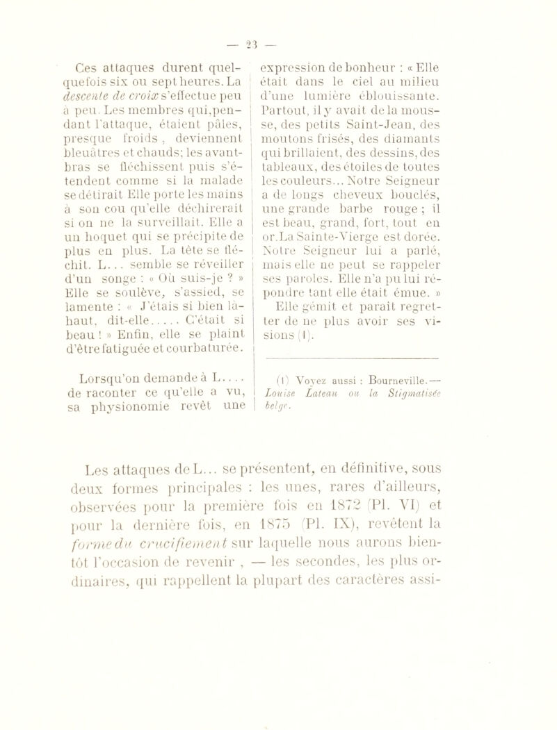 Ces attaques durent quel¬ quefois six ou sept heures. La descente de croix s’effectue peu | à peu. Les membres qui,peu- j dant l’attaque, étaient pâles, j presque froids , deviennent I bleuâtres et cliauds; les avant- bras se fléchissent puis s’é¬ tendent comme si la malade | se détirait Elle porte les mains à son cou qu’elle déchirerait si on ne la surveillait. Elle a un hoquet qui se précipite de plus en plus. La tète se flé¬ chit. L... semble se réveiller d’un songe : « Où suis-je ? » Elle se soulève, s’assied, se lamente : « J’étais si bien là- haut, dit-elle.C’était si beau ! » Enfin, elle se plaint d’être fatiguée et courbaturée, i Lorsqu’on demande à L.... de raconter ce qu’elle a vu, sa physionomie revêt une expression de bonheur : «Elle était dans le ciel au milieu d'une lumière éblouissante. Partout, il y avait delà mous¬ se, des petits Saint-Jean, des moutons frisés, des diamants qui brillaient, des dessins, des tableaux, des étoiles de toutes les couleurs... Notre Seigneur a de longs cheveux bouclés, une grande barbe rouge ; il est beau, grand, fort, tout en or.La Sainte-Vierge est dorée. Notre Seigneur lui a parlé, mais elle ne peut se rappeler ses paroles. Elle n’a pu lui ré¬ pondre tant elle était émue. » Elle gémit et parait regret¬ ter de ne plus avoir ses vi¬ sions (1). (l) Voyez aussi : Bourneville.— Louise Lateau ou la Stigmatisée belge. Les attaques deL... se présentent, en définitive, sous deux formes principales i les unes, rares d ailleurs, observées pour la première fois en 1872 (PL VI) et pour la dernière fois, en 1875 PL IX), revêtent la forme du crucifiement sur laquelle nous aurons bien¬ tôt l’occasion de revenir , — les secondes, les plus or¬ dinaires, qui rappellent la plupart des caractères assi-