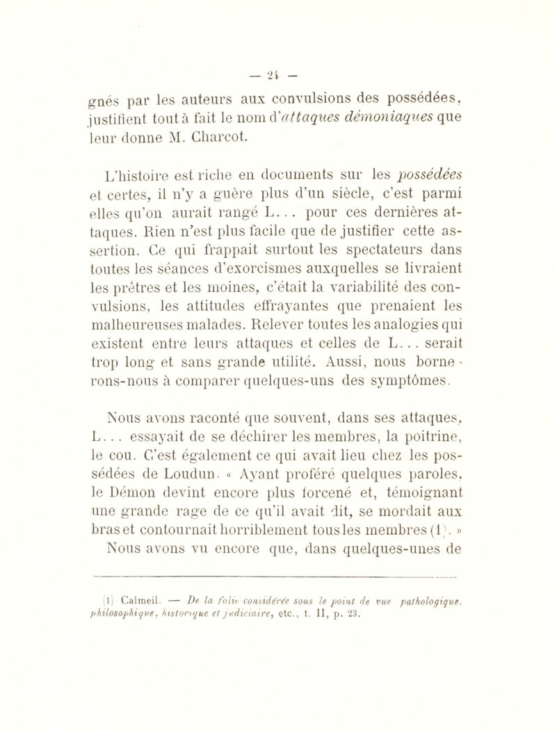 gnés par les auteurs aux convulsions des possédées, justifient tout à fait le nomd'attaques démoniaques que leur donne M. Charcot. L’histoire est riche en documents sur les possédées et certes, il n’y a guère plus d’un siècle, c’est parmi elles qu’on aurait rangé L... pour ces dernières at¬ taques. Rien m’est plus facile que de justifier cette as¬ sertion. Ce qui frappait surtout les spectateurs dans toutes les séances d’exorcismes auxquelles se livraient les prêtres et les moines, c’était la variabilité des con¬ vulsions, les attitudes effrayantes que prenaient les malheureuses malades. Relever toutes les analogies qui existent entre leurs attaques et celles de L... serait trop long et sans grande utilité. Aussi, nous borne - rons-nous à comparer quelques-uns des symptômes. Nous avons raconté que souvent, dans ses attaques, L... essayait de se déchirer les membres, la poitrine, le cou. C’est également ce qui avait lieu chez les pos¬ sédées de Loudun. « Ayant proféré quelques paroles, le Démon devint encore plus forcené et, témoignant une grande rage de ce qu’il avait dit, se mordait aux bras et contournait horriblement tous les membres (L. » Nous avons vu encore que, dans quelques-unes de (l) Calmeil. — De, la folie considérée sons le point de vue philosophique, historique et judiciaire, etc., t. II, p. 23. pathologique.