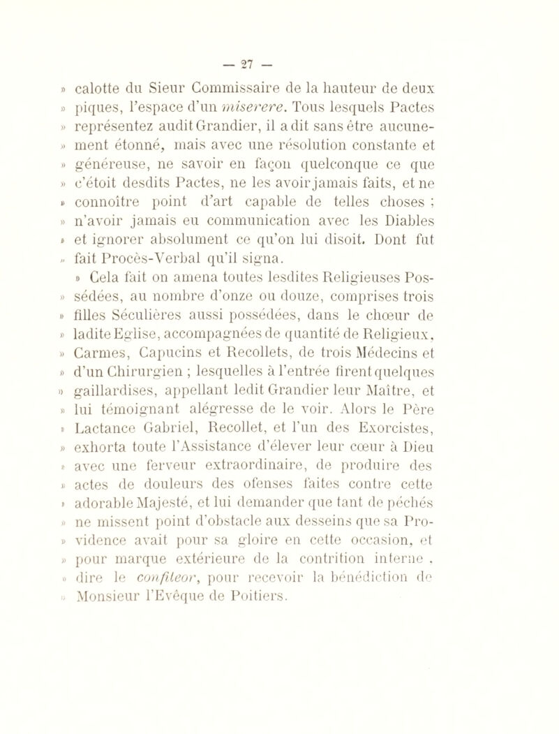 » calotte du Sieur Commissaire de la hauteur de deux » piques, l’espace d’un miserere. Tous lesquels Pactes » représentez audit Grandier, il a dit sans être aucune- » ment étonné, mais avec une résolution constante et » généreuse, ne savoir en façon quelconque ce que » c’étoit desdits Pactes, ne les avoir jamais faits, et ne » connoître point d’art capable de telles choses ; » n’avoir jamais eu communication avec les Diables » et ignorer absolument ce qu’on lui disoit. Dont fut » fait Procès-Verbal qu’il signa. » Cela fait on amena toutes lesdites Religieuses Pos- » sédées, au nombre d’onze ou douze, comprises trois » filles Séculières aussi possédées, dans le chœur de » ladite Eglise, accompagnées de quantité de Religieux, » Carmes, Capucins et Recollets, de trois Médecins et » d’un Chirurgien ; lesquelles à l’entrée firent quelques )) gaillardises, appellant ledit Grandier leur Maître, et » lui témoignant alégresse de le voir. Alors le Père » Lactance Gabriel, Recollet, et l’un des Exorcistes, » exhorta toute l’Assistance d’élever leur cœur à Dieu » avec une ferveur extraordinaire, de produire des » actes de douleurs des ofenses faites contre cette » adorable Majesté, et lui demander que tant de péchés » ne missent point d’obstacle aux desseins que sa Pro- » vidence avait pour sa gloire en cette occasion, et » pour marque extérieure de la contrition interne . » dire le confileor, pour recevoir la bénédiction de » Monsieur l’Evêque de Poitiers.