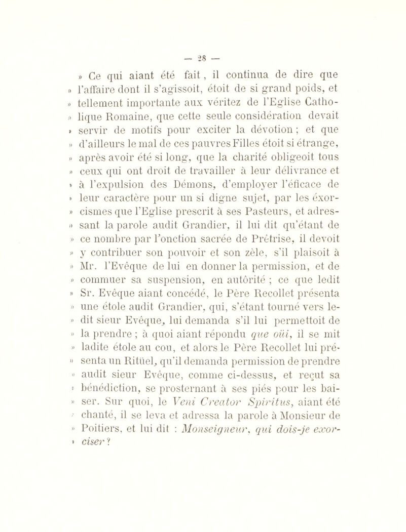 »> Ce qui aiant été fait, il continua de dire que » l’affaire dont il s’agissoit, étoit de si grand poids, et » tellement importante aux véritez de l’Eglise Catho- » lique Romaine, que cette seule considération devait » servir de motifs pour exciter la dévotion ; et que » d’ailleurs le mal de ces pauvres Filles étoit si étrange, » après avoir été si long, que la charité obligeoit tous » ceux qui ont droit de travailler à leur délivrance et » à l’expulsion des Démons, d’employer l’éficace de » leur caractère pour un si digne sujet, par les éxor- » cismes que l’Eglise prescrit à ses Pasteurs, et adres- » sant la parole audit Grandier, il lui dit qu’étant de » ce nombre par Ponction sacrée de Prêtrise, il devoit » y contribuer son pouvoir et son zèle, s’il plaisoit à » Mr. l’Evêque de lui en donner la permission, et de » commuer sa suspension, en autorité ; ce que ledit » Sr. Evêque aiant concédé, le Père Recollet présenta » une étole audit Grandier, qui, s’étant tourné vers le- » dit sieur Evêque, lui demanda s’il lui permettoit de » la prendre ; à quoi aiant répondu que oüi, il se mit » ladite étole au cou, et alors le Père Recollet lui pré* » senta un Rituel, qu’il demanda permission de prendre » audit sieur Evêque, comme ci-dessus, et reçut sa » bénédiction, se prosternant à ses piés pour les bai- » ser. Sur quoi, le Veni Creator Spiritus, aiant été *' chanté, il se leva et adressa la parole à Monsieur de » Poitiers, et lui dit : Monseigneur, qui dois-je exor- * ciser ?
