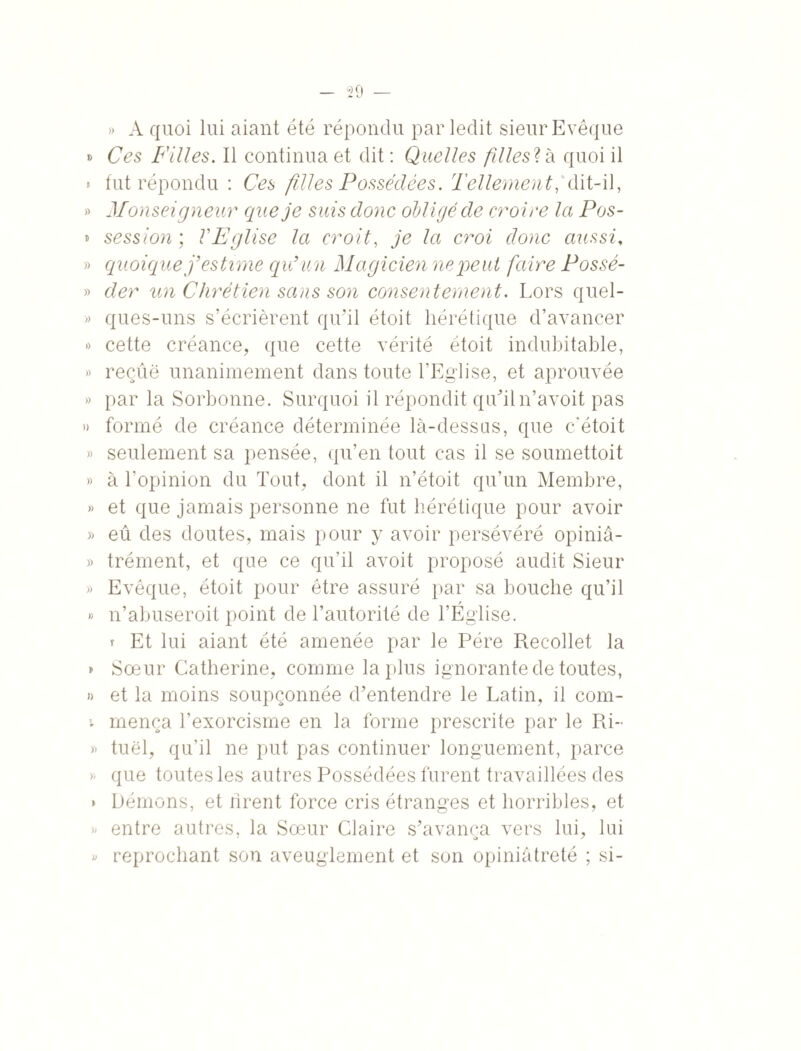 » A quoi lui aiant été répondu par ledit sieur Evêque » Ces Filles. Il continua et dit : Quelles fdlesVn quoi il ► fut répondu : Ces filles Possédées. Tellement,'dit-il, » Monseigneur que je suis donc olligé de croire Ici Pos- » session; l'Eglise la croit, je la croi donc aussi, » quoique j’estime qu’un Magicienne peut faire Possé- » der un Chrétien sans son consentement. Lors quel- » ques-uns s’écrièrent qu’il étoit hérétique d’avancer » cette créance, que cette vérité étoit indubitable, » reçue unanimement dans toute l’Eglise, et aprouvée » par la Sorbonne. Surquoi il répondit qu’iln’avoit pas » formé de créance déterminée là-dessus, que c'étoit » seulement sa pensée, qu’en tout cas il se soumettoit » à l’opinion du Tout, dont il n’étoit qu’un Membre, » et que jamais personne ne fut hérétique pour avoir » eû des doutes, mais pour y avoir persévéré opiniâ- » trément, et que ce qu’il avoit proposé audit Sieur » Evêque, étoit pour être assuré par sa bouche qu’il / » n’abuseroit point de l’autorité de l’Eglise. t Et lui aiant été amenée par le Père Recollet la » Soeur Catherine, comme la plus ignorante de toutes, » et la moins soupçonnée d’entendre le Latin, il com- v mença l’exorcisme en la forme prescrite par le Ri- » tuël, qu’il ne put pas continuer longuement, parce » que toutes les autres Possédées furent travaillées des » Démons, et hrent force cris étranges et horribles, et » entre autres, la Sœur Claire s’avança vers lui, lui » reprochant son aveuglement et son opiniâtreté ; si-