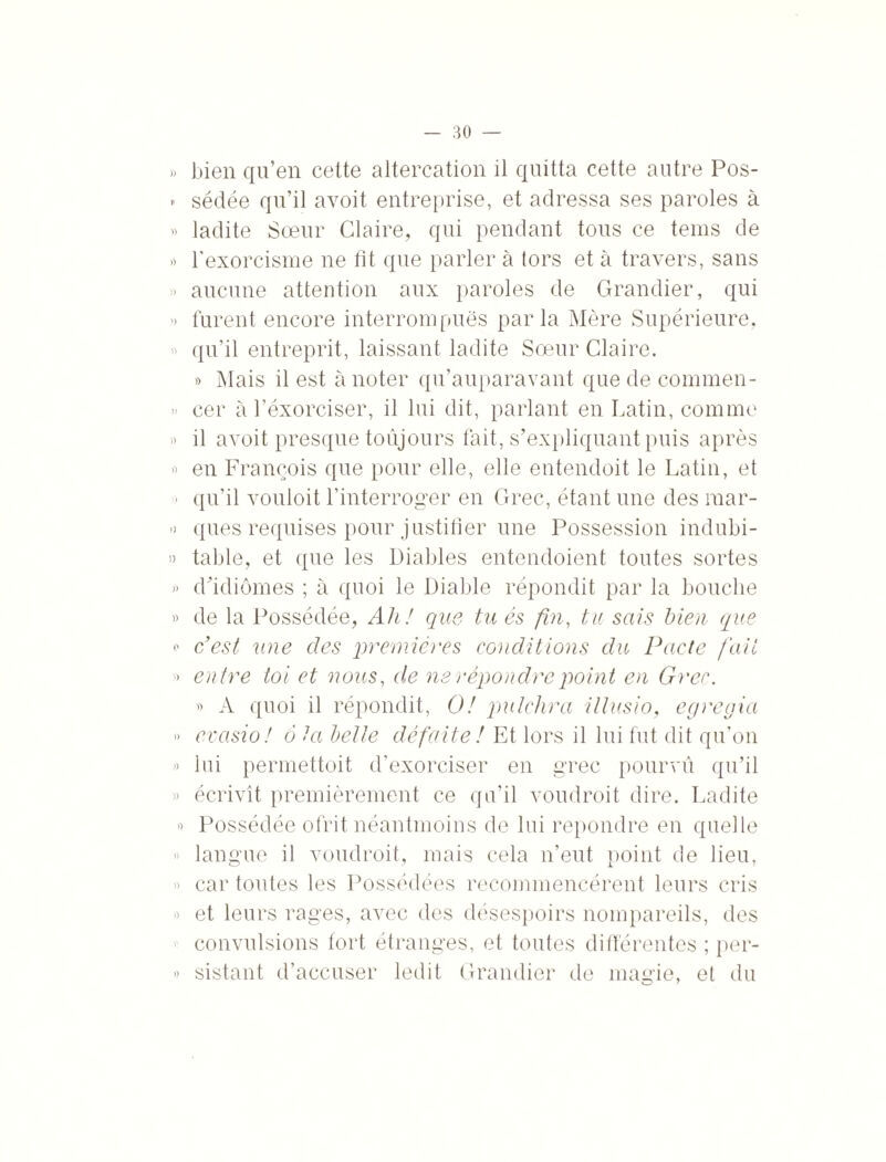 )) I) bien qu’en cette altercation il quitta cette autre Pos¬ sédée qu’il avoit entreprise, et adressa ses paroles à ladite Sœur Glaire, qui pendant tous ce teins de l’exorcisme ne fit que parler à tors et à travers, sans aucune attention aux paroles de Grandier, qui furent encore interrompues parla Mère Supérieure, qu’il entreprit, laissant ladite Sœur Glaire. » Mais il est à noter qu’auparavant que de commen¬ cer à l’éxorciser, il lui dit, parlant en Latin, comme il avoit presque toujours fait, s’expliquant puis après en François que pour elle, elle entendoit le Latin, et qu’il vouloit l’interroger en Grec, étant une des mar¬ ques requises pour justifier une Possession indubi¬ table, et que les Diables entendoient toutes sortes d’idiomes ; à quoi le Diable répondit par la bouche de la Possédée, Ah! que tu és fin, tu sais bien que c’est une des premières conditions du Pacte fait entre toi et nous, de ne répondre point en Grec. » A quoi il répondit, O! pulchra illusio, egregia evasio ! à ta belle défaite ! Et lors il lui fut dit qu’on lui permettoit d’exorciser en grec pourvu qu’il écrivît premièrement ce qu’il voudroit dire. Ladite Possédée ofrit néantmoins de lui repondre en quelle langue il voudroit, mais cela n’eut point de lieu, car toutes les Possédées recommencèrent leurs cris » et leurs rages, avec des désespoirs nompareils, des convulsions fort étranges, et toutes différentes ; per- » sistant d’accuser ledit Grandier de magie, et du