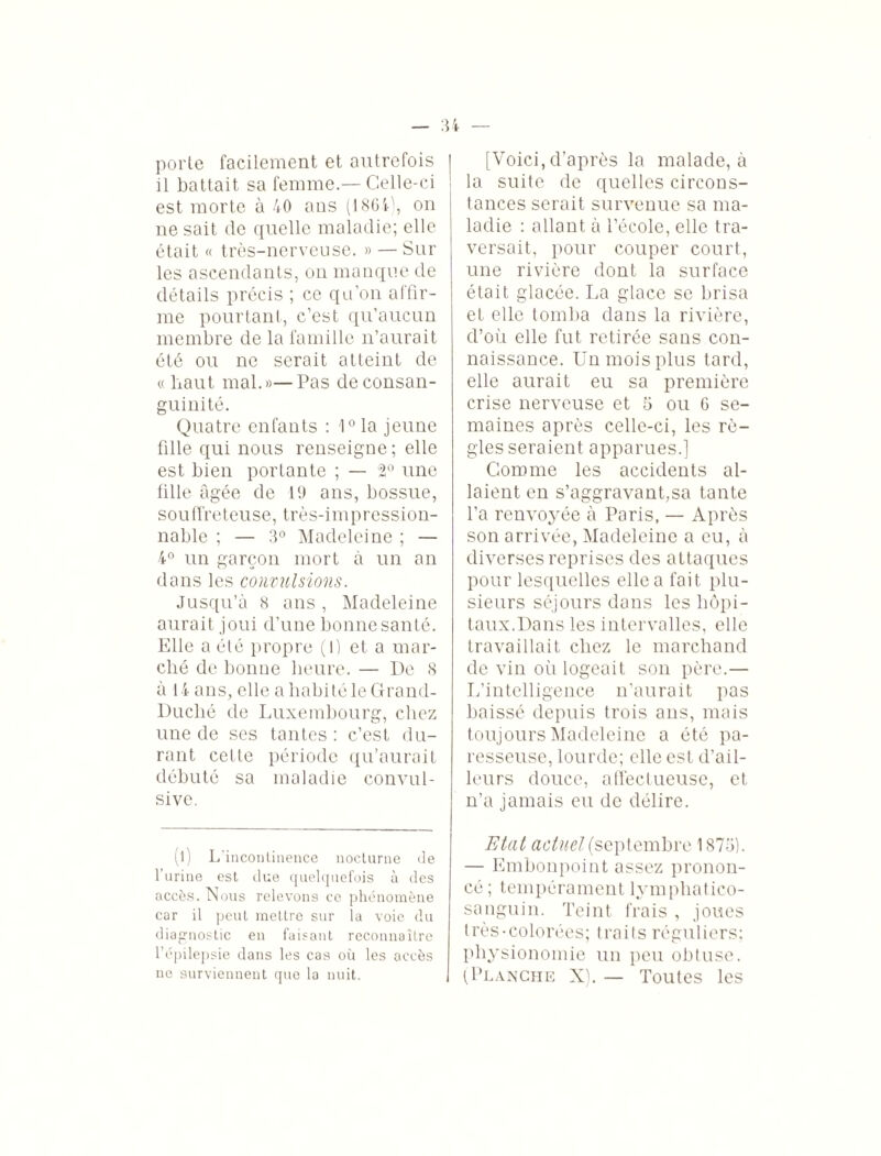 porte facilement et autrefois il battait sa femme.— Celle-ci est morte à 40 ans (1864), on ne sait de quelle maladie; elle était « très-nerveuse. » — Sur les ascendants, on manque de détails précis ; ce qu’on affir¬ me pourtant, c’est qu’aucun membre de la famille n’aurait été ou ne serait atteint de «lïaut mal.»—Pas de consan¬ guinité. Quatre enfants : 10 la jeune fille qui nous renseigne ; elle est bien portante ; — 2° une fille âgée de 19 ans, bossue, souffreteuse, très-impression¬ nable ; — 3° Madeleine ; — 4° un garçon mort à un an dans les convulsions. Jusqu’à 8 ans , Madeleine aurait joui d’une bonne santé. Elle a été propre (1) et a mar¬ ché de bonne heure. — De 8 à 14 ans, elle a habité le Grand- Duché de Luxembourg, chez une de ses tantes: c’est du¬ rant celle période qu’aurait débuté sa maladie convul¬ sive. (l) L'incontinence nocturne de l’urine est due quelquefois à des accès. Nous relevons ce phénomène car il peut mettre sur la voie du diagnostic en faisant reconnaître l’épilepsie dans les cas où les accès ne surviennent que la nuit. [Voici, d’après la malade, à la suite de quelles circons¬ tances serait survenue sa ma¬ ladie : allant à l’école, elle tra¬ versait, pour couper court, une rivière dont la surface était glacée. La glace se brisa et elle tomba dans la rivière, d’où elle fut retirée sans con¬ naissance. Un mois plus tard, elle aurait eu sa première crise nerveuse et 5 ou 6 se¬ maines après celle-ci, les rè¬ gles seraient apparues.] Gomme les accidents al¬ laient en s’aggravant,sa tante l’a renvoyée à Paris, — Après son arrivée, Madeleine a eu, à diverses reprises des attaques pour lesquelles elle a fait plu¬ sieurs séjours dons les hôpi¬ taux.Dans les intervalles, elle travaillait chez le marchand de vin où logeait son père.— L’intelligence n’aurait pas baissé depuis trois ans, mais toujours Madeleine a été pa¬ resseuse, lourde; elle est d’ail¬ leurs douce, affectueuse, et n’a jamais eu de délire. Etat actuel (septembre 1875). — Embonpoint assez pronon¬ cé ; tempérament lymphatico- sanguin. Teint frais , joues très-colorées; traits réguliers: physionomie un peu obtuse. (Planche X). — Toutes les