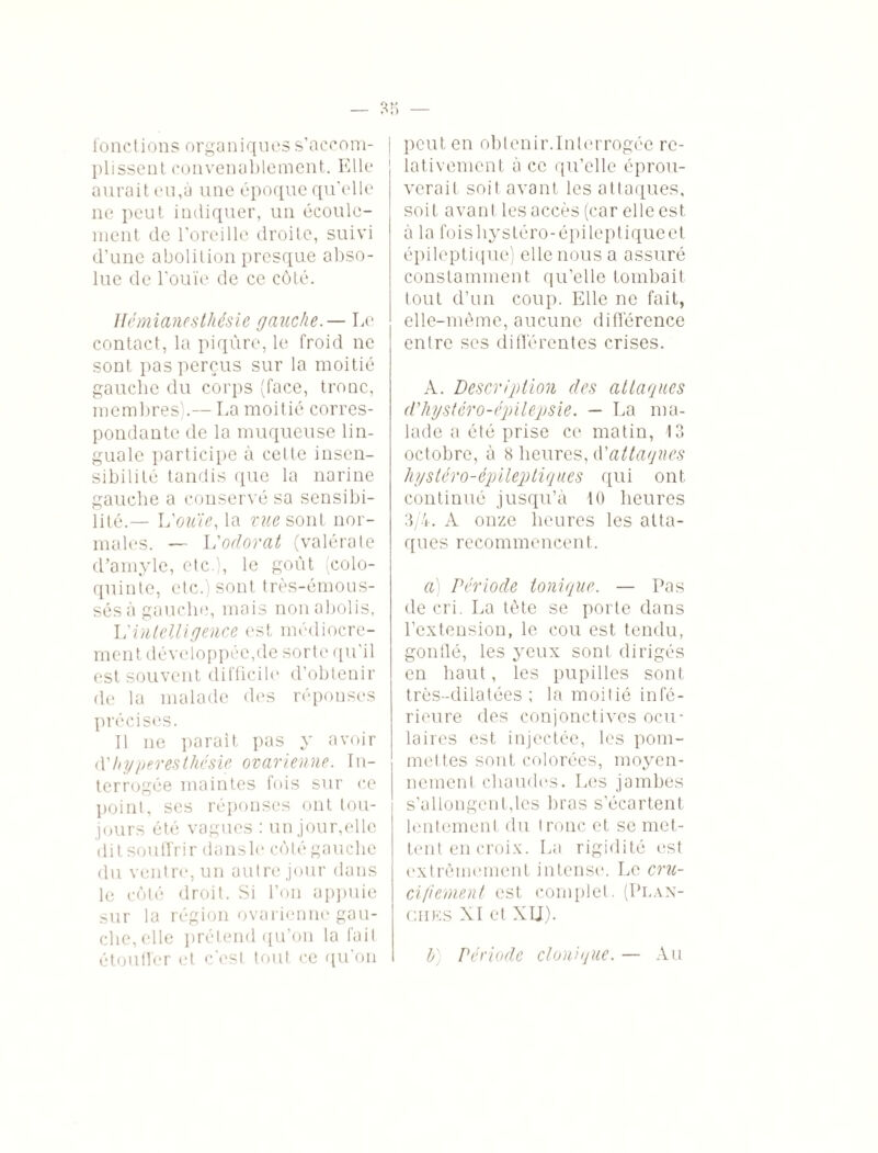 fonctions organiques s’accom- j plissent convenablement. Elle aurait eu,à une époque qu'elle ne peut indiquer, un écoule¬ ment de l’oreille droite, suivi d’une abolition presque abso¬ lue de l’ouïe de ce côté. Hémianesthésie gauche. — Le contact, la piqûre, le froid ne sont pas perçus sur la moitié gauche du corps (face, tronc, membres).— La moitié corres¬ pondante de la muqueuse lin¬ guale participe à celte insen¬ sibilité tandis que la narine gauche a conservé sa sensibi¬ lité.— L'ouïe, la ©wesont nor¬ males. — L'odorat (valérate d’amyle, etc.), le goût (colo¬ quinte, etc.) sont très-émous- sés à gauche, mais non abolis. L'intelligence est médiocre¬ ment développée,de sorte qu’il est souvent difficile d’obtenir de la malade des réponses précises. Il ne parait pas y avoir (Yhyperesthésie ovarienne. In¬ terrogée maintes fois sur ce point, ses réponses ont tou¬ jours été vagues : un jour,elle dit souffrir dons le côté gauche du ventre, un autre jour dans le côté droit. Si l’on appuie sur la région ovarienne gau¬ che, elle prétend qu’on la fait peut en obtenir.Interrogée re¬ lativement à ce qu’elle éprou¬ verait soit avant les attaques, soit avant les accès (car elle est à la foishystéro-épilepliqueet épileptique) elle nous a assuré constamment qu’elle tombait tout d’un coup. Elle ne fait, elle-même, aucune différence entre ses différentes crises. A. Description des attaques d’hystéro-épilepsie. — La ma¬ lade a été prise ce matin, 13 octobre, à 8 heures, d’attaques hystéro-épileptiques qui ont continué jusqu’à 10 heures 3/4. À onze heures les atta¬ ques recommencent. a) Période tonique. — Pas de cri. La tète se porte dans l’extension, le cou est tendu, gonflé, les yeux sont dirigés en haut, les pupilles sont très-dilatées ; la moitié infé¬ rieure des conjonctives ocu¬ laires est injectée, les pom¬ mettes sont colorées, moyen¬ nement chaudes. Les jambes s’allongent,les bras s’écartent lentement du tronc et se met¬ tent en croix. La rigidité est extrêmement intense. Le cru¬ cifiement est complet. (Plan¬ ches XI et XU).