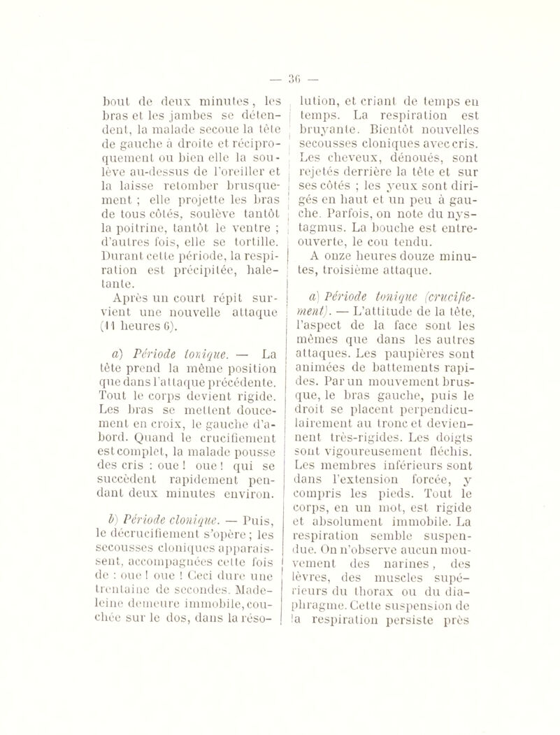 bout de deux minutes, les bras et les jambes se déten¬ dent, la malade secoue la tête de gauche à droite et récipro¬ quement ou bien elle la sou¬ lève au-dessus de l’oreiller et la laisse retomber brusque¬ ment ; elle projette les bras de tous côtés, soulève tantôt la poitrine, tantôt le ventre ; d’autres fois, elle se tortille. Durant cette période, la respi¬ ration est précipitée, hale¬ tante. Après un court répit sur¬ vient une nouvelle attaque (11 heures 6). a) Période ionique. — La tète prend la même position que dans l'attaque précédente. Tout le corps devient rigide. Les bras se mettent douce¬ ment en croix, le gauche d’a¬ bord. Quand le crucifiement est complet, la malade pousse des cris : oue ! oue ! qui se succèdent rapidement pen¬ dant deux minutes environ. b) Période clonique. — Puis, le décrucifiement s’opère; les secousses cloniques apparais¬ sent, accompagnées cette fois de : oue ! oue ! Ceci dure une trentaine de secondes. Made¬ leine demeure immobile,cou¬ chée sur le dos, dans la réso¬ lution, et criant de temps en temps. La respiration est bruyante. Bientôt nouvelles secousses cloniques avec cris. Les cheveux, dénoués, sont rejetés derrière la tête et sur ■ ses côtés ; les yeux sont diri- i * gés en haut et un peu à gau¬ che. Parfois, on note du nys- tagmus. La bouche est entre- ouverte, le cou tendu. A onze heures douze minu¬ tes, troisième attaque. à) Période tonique (crucifie¬ ment). — L’attitude de la tête, l’aspect de la face sont les mêmes que dans les autres attaques. Les paupières sont animées de battements rapi¬ des. Par un mouvement brus¬ que, le bras gauche, puis le droit se placent perpendicu¬ lairement au tronc et devien¬ nent très-rigides. Les doigts sont vigoureusement fléchis. Les membres inférieurs sont dans l’extension forcée, y compris les pieds. Tout le corps, en un m-ot, est rigide et absolument immobile. La respiration semble suspen¬ due. On n’observe aucun mou¬ vement des narines, des lèvres, des muscles supé¬ rieurs du thorax ou du dia¬ phragme. Cette suspension de !a respiration persiste près