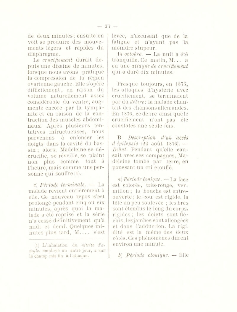 de deux minutes; ensuite on voit se produire des mouve¬ ments légers et rapides du diaphragme. Le crucifiement durait de¬ puis une dizaine de minutes, lorsque nous avons pratiqué la compression de la région ovarienne gauche. Elle s’opère difficilement, en raison du volume naturellement assez considérable du ventre, aug¬ menté encore par la tympa- nite et en raison de la con¬ traction des muscles abdomi¬ naux. Après plusieurs ten¬ tatives infructueuses, nous parvenons à enfoncer les doigts dans la cavité du bas¬ sin ; alors, Madeleine se dé¬ crucifie, se réveille, se plaint non plus comme tout à l’heure, mais comme une per¬ sonne qui soutire (1). c) Période terminale. — La malade revient entièrement à elle. Ce nouveau repos s’est prolongé pendant cinq ou six minutes, après quoi la ma¬ lade a été reprise et la série n’a cessé définitivement qu’à midi et demi. Quelques mi¬ nutes plus tard, M.... s’est (l. L'inhalation du nitrite cl'a- myle, employé un autre jour, a sur levée, n’accusant que de la fatigue et n’ayant pas la moindre stupeur. 14 octobre. — La nuit a été tranquille. Ce matin, M... a eu une attaque de crucifiement qui a duré dix minutes. Presque toujours, en 1875, les attaques d’hystérie avec crucifiement, se terminaient par du délire: la malade chan¬ tait des chansons allemandes. En 1875, ce délire ainsi que le crucifiement n’ont pas été constatés une seule fois. B. Description d’un accès d'épilepsie (22 août 1876). — Début. Pendant qu’elle cau¬ sait avec ses compagnes, Ma¬ deleine tombe par terre, en poussant un cri étouffé. a) Période tonique. — La face est colorée, très-rouge, ver¬ millon ; la bouche est entre- ouverte ; le cou est rigide, la tête un peu soulevée ; les bras sont étendus le long du corps, rigides; les doigts sont flé¬ chis; lesjambes sont allongées et dans l’adduction. La rigi¬ dité est la même des deux cotés. Ces phénomènes durent environ une minute.