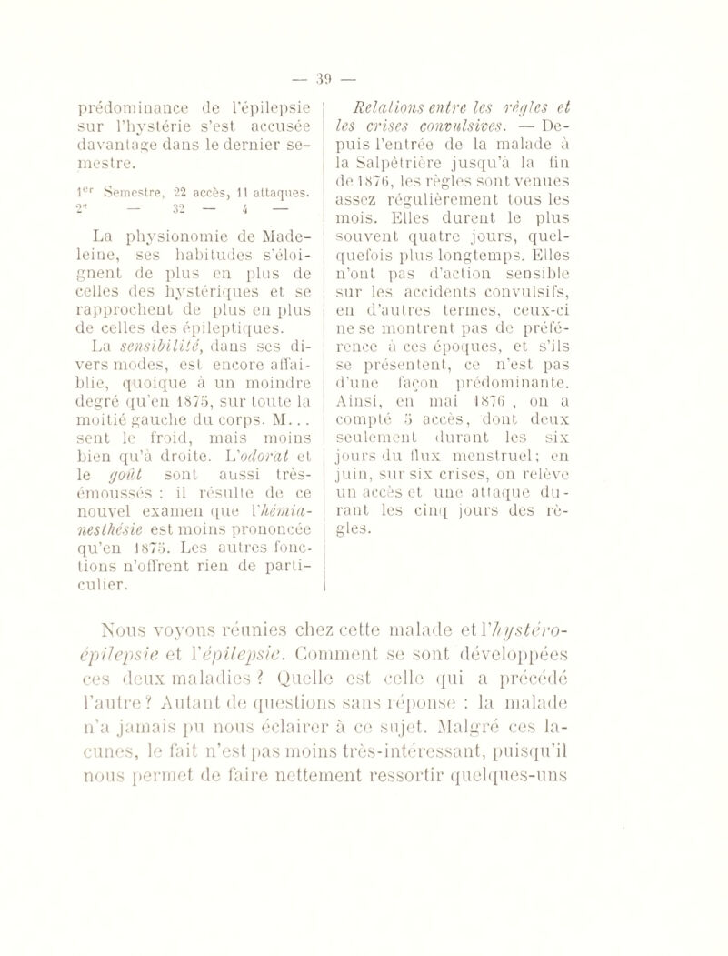 prédominance de l’épilepsie sur l’hystérie s’est accusée davantage dans le dernier se¬ mestre. 1er Semestre, 22 accès, 11 attaques. 2* — 32 — 4 — La physionomie de Made¬ leine, ses habitudes s’éloi¬ gnent de plus en plus de celles des hystériques et se rapprochent de plus en plus de celles des épileptiques. La sensibilité, dans ses di¬ vers modes, est encore affai¬ blie, quoique à un moindre degré qu’en 1875, sur toute la moitié gauche du corps. M... sent le froid, mais moins bien qu’à droite. L'odorat et le goût sont aussi très- émoussés : il résulte de ce nouvel examen que Vhémia¬ nesthésie est moins prononcée qu’en 1875. Les autres fonc¬ tions n’offrent rien de parti¬ culier. Relations entre les règles et les crises convulsives. — De¬ puis l’entrée de la malade à la Salpétrière jusqu’à la fin de 1876, les règles sont venues assez régulièrement tous les mois. Elles durent le plus souvent quatre jours, quel¬ quefois plus longtemps. Elles n’ont pas d’action sensible sur les accidents convulsifs, en d’autres termes, ceux-ci ne se montrent pas de préfé¬ rence à ces époques, et s’ils se présentent, ce n’est pas d’une façon prédominante. Ainsi, en mai 1876 , on a compté 5 accès, dont deux seulement durant les six jours du flux menstruel; en juin, sur six crises, on relève un accès et une attaque du¬ rant les cinq jours des rè¬ gles. Nous voyons réunies chez cette malade et Yhystéro- épiJepsie et Y épilepsie. Gomment se sont développées ces deux maladies ? Quelle est celle qui a précédé l’autre? Autant de questions sans réponse : la malade n’a jamais pu nous éclairer à ce sujet. Malgré ces la¬ cunes, le fait n’est pas moins très-intéressant, puisqu’il nous permet de faire nettement ressortir quelques-uns