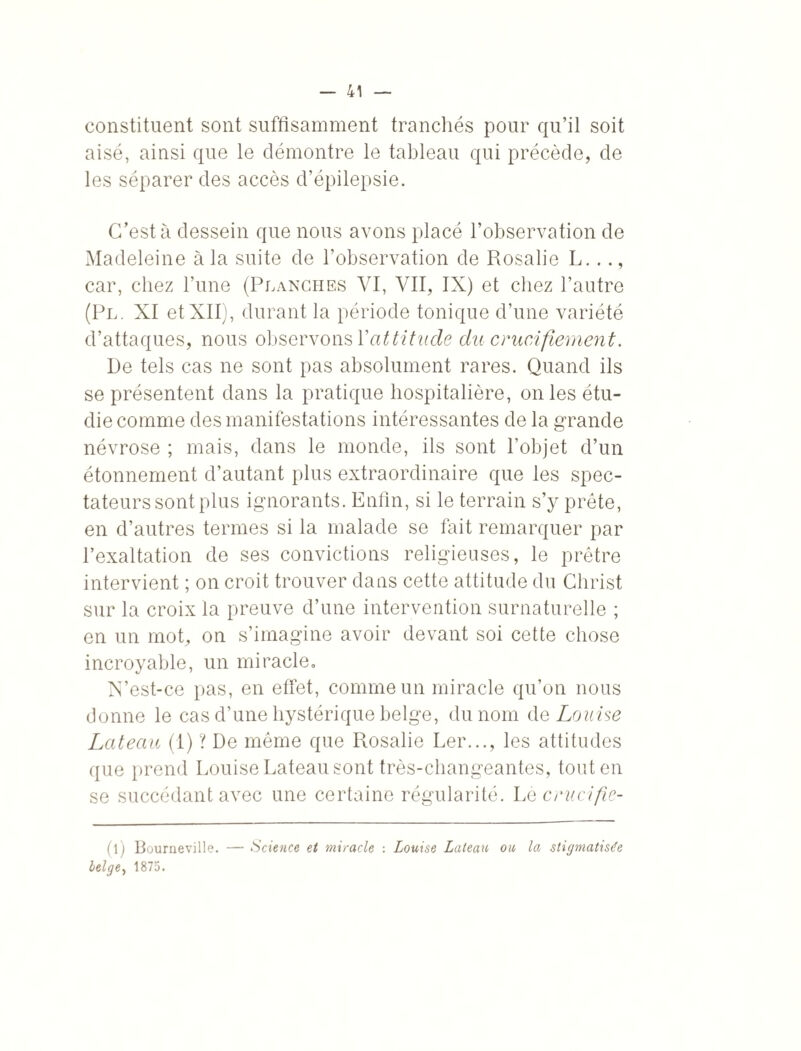 constituent sont suffisamment tranchés pour qu’il soit aisé, ainsi que le démontre le tableau qui précède, de les séparer des accès d’épilepsie. C’est à dessein que nous avons placé l’observation de Madeleine à la suite de l’observation de Rosalie L..., car, chez l’une (Planches VI, VII, IX) et chez l’autre (Pl. XI et XII), durant la période tonique d’une variété d’attaques, nous observons Xattitude du crucifiement. De tels cas ne sont pas absolument rares. Quand ils se présentent dans la pratique hospitalière, on les étu¬ die comme des manifestations intéressantes de la grande névrose ; mais, dans le monde, ils sont l’objet d’un étonnement d’autant plus extraordinaire que les spec¬ tateurs sont plus ignorants. Enfin, si le terrain s’y prête, en d’autres termes si la malade se fait remarquer par l’exaltation de ses convictions religieuses, le prêtre intervient ; on croit trouver dans cette attitude du Christ sur la croix la preuve d’une intervention surnaturelle ; en un mot, on s’imagine avoir devant soi cette chose incroyable, un mi racle. N’est-ce pas, en effet, comme un miracle qu’on nous donne le cas d’une hystérique belge, du nom de Louise Lateau (I) ? De même que Rosalie Ler..., les attitudes que prend Louise Lateau sont très-changeantes, tout en se succédant avec une certaine régularité. Le crucifie- ( 1 ) Bourneville. — Science et miracle : Louise Lateau ou la stigmatisée belge, 1875.