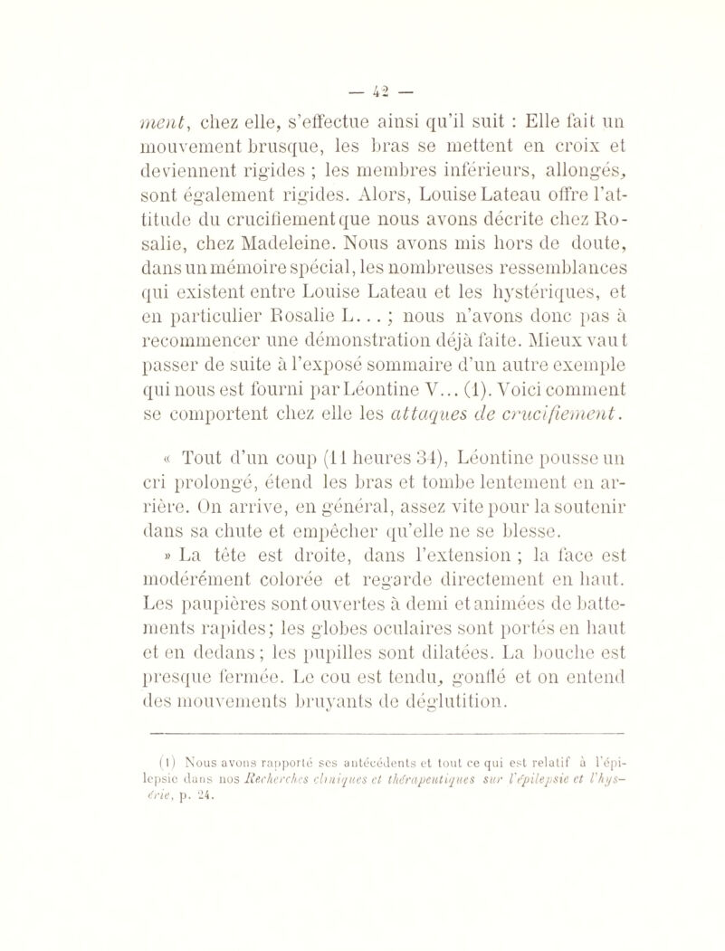 ment, chez elle, s’effectue ainsi qu’il suit : Elle fait un mouvement brusque, les bras se mettent en croix et deviennent rigides ; les membres inférieurs, allongés, sont également rigides. Alors, Louise Lateau offre l’at¬ titude du crucifiement que nous avons décrite chez Ro¬ salie, chez Madeleine. Nous avons mis hors de doute, dans un mémoire spécial, les nombreuses ressemblances qui existent entre Louise Lateau et les hystériques, et en particulier Rosalie L... ; nous n’avons donc pas à recommencer une démonstration déjà faite. Mieux vaut passer de suite à l’exposé sommaire d’un autre exemple qui nous est fourni par Léontine V... (1). Voici comment se comportent chez elle les attaques de crucifiement. « Tout d’un coup (il heures 34), Léontine pousse un cri prolongé, étend les bras et tombe lentement en ar¬ rière. On arrive, en général, assez vite pour la soutenir dans sa chute et empêcher qu’elle ne se blesse. » La tête est droite, dans l’extension ; la face est modérément colorée et regarde directement en haut. Les paupières sont ouvertes à demi et animées de batte¬ ments rapides; les globes oculaires sont portés en haut et en dedans; les pupilles sont dilatées. La bouche est presque fermée. Le cou est tendu, gonflé et on entend des mouvements bruyants de déglutition. o (l) Nous avons rapporté scs antécédents et tout ce qui est relatif à l'épi¬ lepsie dans nos Recherches ch niques et thérapeutiques sur l'e'pilepsie et l'h;/s- tfrie, p. 24.