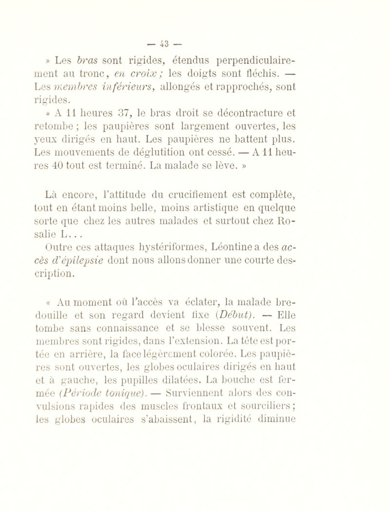 » Les bras sont rigides, étendus perpendiculaire¬ ment au tronc, en croix; les doigts sont fléchis. — Les membres inférieurs, allongés et rapprochés, sont rigides. « A 11 heures 37, le bras droit se décontracture et retombe ; les paupières sont largement ouvertes, les yeux dirigés en haut. Les paupières ne battent plus. Les mouvements de déglutition ont cessé. — A11 heu¬ res 40 tout est terminé. La malade se lève. » Là encore, l’attitude du crucifiement est complète, tout en étant moins belle, moins artistique en quelque sorte que chez les autres malades et surtout chez Ro¬ salie L... Outre ces attaques hystériformes, Léontine a des ac¬ cès cVépilepsie dont nous allons donner une courte des¬ cription. « Au moment où l'accès va éclater, la malade bre¬ douille et son regard devient fixe (Début). — Elle tombe sans connaissance et se blesse souvent. Les membres sont rigides, dans l’extension. La tète est por¬ tée en arrière, la face légèrement colorée. Les paupiè¬ res sont ouvertes, les globes oculaires dirigés en haut et à gauche, les pupilles dilatées. La bouche est fer¬ mée (Période tonique). — Surviennent alors des con¬ vulsions rapides des muscles frontaux et sourciliers ; les globes oculaires s’abaissent, la rigidité diminue