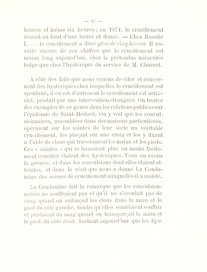 heures et même six heures ; eu 1874, le crucifiement cessait au bout d’une heure et demie. — Chez Rosalie L. . ., le crucifiement a duré plus de cinq heures II ré¬ sulte encore de ces chiffres que le crucifiement est moins long aujourd’hui, chez la prétendue miraculée belge que chez l’hystérique du service de M. Charcot. A coté des faits que nous venons de citer et concer¬ nant des hystériques chez lesquelles le crucifiement est spontané, il en est d’autres où le crucifiement est artifi¬ ciel, produit par une intervention étrangère. On trouve des exemples de ce genre dans les relations publiées sur l’épidémie de Saint-Médard. On y voit que les convul¬ sionnaires, assemblées dans des maisons particulières, opéraient sur les saintes de leur secte un véritable crucifiement, les plaçant sur une croix et les y fixant à l’aide de clous qui traversaient les mains et les pieds. Ces « saintes » qui se laissaient plus ou moins facile¬ ment crucifier étaient des hystériques. Vous en avons la preuve, et dans les convulsions dont elles étaient at¬ teintes, et dans le récit que nous a donné La Conda- rnine des scènes de crucifiement auxquelles il a assisté. La Condamine fait la remarque que les convulsion¬ naires ne souffraient pas et qu’il ne s’écoulait pas de sang quand on enfonçait les clous dans la main et le pied du côté gauche, tandis qu’elles semblaient souffrir et perdaient du sang quand on transperçait la main et le pied du côté droit. Sachant aujourd’hui que les hys-