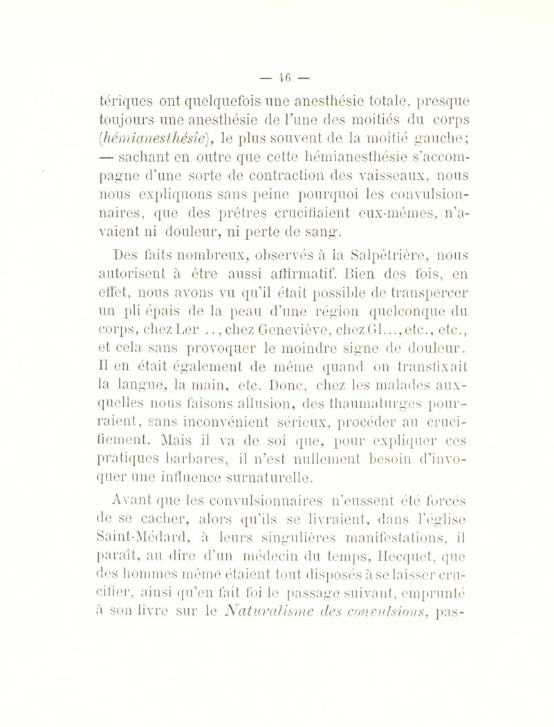 tériques ont quelquefois une anesthésie totale, presque toujours une anesthésie de Tune des moitiés du corps (,hémianesthésie), le plus souvent de la moitié gauche; — sachant en outre que cette hémianesthésie s’accom¬ pagne d’une sorte de contraction des vaisseaux, nous nous expliquons sans peine pourquoi les convulsion¬ naires, que des prêtres crucifiaient eux-mêmes, n’a¬ vaient ni douleur, ni perte de sang. Des faits nombreux, observés à la Salpêtrière, nous autorisent à être aussi affirmatif. Bien des fois, en effet, nous avons vu qu’il était possible de transpercer un pli épais de la peau d’une région quelconque du corps, chez Lcr .., chez Geneviève, chezGl...,etc., etc., et cela sans provoquer le moindre signe de douleur. Il en était également de même quand on transfixait la langue, la main, etc. Donc, chez les malades aux¬ quelles nous faisons allusion, des thaumaturges pour¬ raient, sans inconvénient sérieux, procéder au cruci¬ fiement. Mais il va de soi que, pour expliquer ces pratiques barbares, il n’est nullement besoin d'invo¬ quer une influence surnaturelle. Avant que les convulsionnaires n’eussent été forcés de se cacher, alors qu’ils se livraient, dans l’église Saint-Médard, à leurs singulières manifestations, il paraît, au dire d’un médecin du temps, Hecquet, que des hommes même étaient tout disposés à se laisser cru¬ cifier, ainsi qu’en fait foi le passage suivant, emprunté à son livre sur le Naturalisme des convulsions, pas-