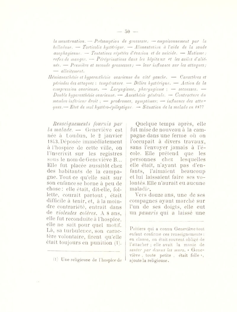 la menstruation. — Présomption de grossesse; — empoisonnement par la belladone. — Torticolis hystérique. — Alimentation à l'aide de la sonde œsophagienne. — Tentatives répétées d'évasion et de suicide. — Mutisme ; refus de manger. — Pérégrinations dans les hôpitaux et les asiles d'alié¬ nés. — Première et seconde grossesses ; — leur influence sur les attaques; — allaitement. Hémianesthésie et hyperesthésie ovarienne du côté gauche. — Caractères et périodes des attaques : température — Délire hystérique. — Action de la compression ovarienne. — Laryngisme, pharyngisme ; — secousses. — Double hyperesthésie ovarienne. — Anesthésie générale. — Contracture du membre inférieur droit ; — prodromes, symptômes; — influence des atta¬ ques.— Etat de mal hystéro-épileptique. — Situation de la malade en 1877 Renseignements fournis par la malade. — Geneviève est née à Loudun, le 2 janvier 1843.Déposée immédiatement à l’hospice de cette ville, on l'inscrivit sur les registres sous le nom de Geneviève B... Elle fut placée aussitôt chez des habitants de la campa¬ gne. Tout ce qu’elle sait sur son enfance se borne à peu de chose: elle était, dit-elle, fol¬ lette, courait partout , était difficile à tenir, et, à la moin¬ dre contrariété, entrait dans de violentes colères. A 8 ans, elle fut reconduite à l’hospice, elle ne soit pour quel motif. Là, sa turbulence, son carac¬ tère volontaire, firent qu’elle était toujours en punition (1). H Une religieuse de l'hospice de Quelque temps après, elle fut mise de nouveau à la cam¬ pagne dans une ferme où on l’occupait à divers travaux, sans l’envoyer jamais à l’é¬ cole. Elle prétend que les personnes chez lesquelles elle était, n’ayant pas d’en¬ fants, l’aimaient beaucoup et lui laissaient faire ses vo¬ lontés. Elle n’aurait eu aucune maladie. Vers douze ans, une de ses compagnes ayant marché sur l’un de ses doigts, elle eut un panaris qui a laissé une Poi tiers qui a connu Geneviève tout enfant confirme ces renseignements : en classe, on était souvent obligé de l’attacher ; elle avait la manie de sauter par dessus les murs. « Gene¬ viève , toute petite . était folle », ajoute la religieuse.