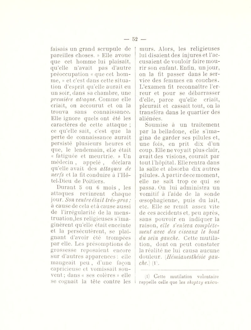 faisais un grand scrupule de pareilles choses. » Elle avoue que cet homme lui plaisait, qu’elle n’avait pas d’autre préoccupation « que cet hom¬ me, » et c’est dans cette situa¬ tion d’esprit qu’elle aurait eu un soir, dans sa chambre, une première attaque. Comme elle criait, on accourut et on la trouva sans connaissance. Elle ignore quels ont été les caractères de cette attaque ; ce qu’elle sait, c'est que la perte de connaissance aurait persisté plusieurs heures et que, le lendemain, elle était « fatiguée et meurtrie. » Un médecin , appelé , déclara qu’elle avait des attaques de nerfs et la fit conduire à 1TIÔ- tel-Dieu de Poitiers. Durant 5 ou 6 mois , les attaques revinrent chaque jour. Son ventre était très-gros ; à cause de cela et à cause aussi de l’irrégularité de la mens¬ truation,les religieuses s’ima¬ ginèrent qu’elle était enceinte et la persécutèrent, se plai¬ gnant d’avoir été trompées par elle. Les présomptions de grossesse reposaient encore sur d'autres apparences : elle mangeait peu, d’une façon capricieuse et vomissait sou¬ vent ; dans « ses colères » elle se cognait la tête contre les murs. Alors, les religieuses lui disaient des injures et l’ac¬ cusaient de vouloir faire mou¬ rir son enfant. Enfin, un jour, on la fit passer dans le ser¬ vice des femmes en couches. L’examen fit reconnaître l’er¬ reur et pour se débarrasser d’elle, parce qu’elle criait, pleurait et cassait tout, on la transféra dans le quartier des aliénées. Soumise à un traitement par la belladone, elle s'ima¬ gina de garder ses pilules et, une fois, en prit dix d’un coup. Elle ne voyait plus clair, avait des visions, courait par tout l’hôpital. Elle rentra dans la salle et absorba dix autres pilules. Apartirdecemoment, elle ne sait trop ce qui se passa. On lui administra un vomitif à l’aide de la sonde œsophagienne, puis du lait, etc. Elle se remit assez vite de ces accidents et. peu après, sans pouvoir en indiquer la raison, elle s'enleva complète¬ ment avec des ciseaux le bout du sein gauche. Cette mutila¬ tion, dont on peut constater la réalité ne lui causa aucune douleur. [Hémianesthésie gau¬ che.) (U. (l) Cette mutilation volontaire rappelle celle que les shoptzy exécu-