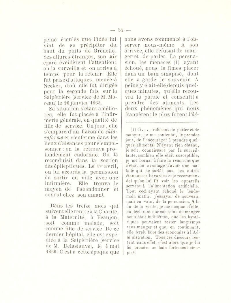 peine écoulés que l’idée lui vint de se précipiter du haut du puits de Grenelle. Ses allures étranges, son air égaré éveillèrent l’attention; on la surveilla et on arriva à temps pour la retenir. Elle fut prise d’attaques, menée à Necker, d’où elle fut dirigée pour la seconde fois sur la Salpêtrière (service de M. Mo¬ reau) le 26 janvier 1863. Sa situation s’étant amélio¬ rée, elle fut placée à l’infir¬ merie générale, en qualité de fille de service. Un jour, elle s’empare d’un flacon de chlo¬ roforme et s’enferme dans les lieux d’aisances pour s’empoi¬ sonner : on la retrouva pro¬ fondément endormie. On la reconduisit dans la section des épileptiques. Le Ie1' avril, on lui accorda la permission de sortir en ville avec une infirmière. Elle trouva le moyen de l’abandonner et courut chez son amant. Dans les treize mois qui suivent elle rentre à la Charité, à la Maternité, à Beaujon, soit comme malade, soit comme fille de service. De ce dernier hôpital, elle est expé¬ diée à la Salpétrière (service de M. Delasiauve), le 4 mai 1866. C’est à cette époque que nous avons commencé à l'ob¬ server nous-mème. A son arrivée, elle refusait de man¬ ger et de parler. La persua¬ sion, les menaces (1) ayant échoué, nous la finies placer dans un bain sinapisé, dont elle a gardé le souvenir. A peine y était-elle depuis quel¬ ques minutes, qu’elle recou¬ vra la parole et consentit à prendre des aliments. Les deux phénomènes qui nous frappèrent le plus furent Vhé- ( 1 ) G . . ., refusant de parler et de manger, je me contentai, le premier jour, de l’encourager à prendre quel¬ ques aliments. N’ayant rien obtenu, le soir, connaissant par la surveil¬ lante, combien elle était susceptible, je me bornai à faire la remarque que c’était un avantage d'avoir une ma¬ lade qui ne parlât pas, les autres étant assez bavardes etje recomman¬ dai qu’on lui fît voir les appareils servant à l’alimentation artificielle. Tout ceci ayant échoué, le lende¬ main matin, j essayai de nouveau, mais en vain, de la persuasion. A la fin de la visite, je me moquai d’elle, en déclarant que son refus de manger nous était indifférent, que les hysté¬ riques pouvaient rester longtemps sans manger et que, en continuant, elle ferait faire des économies à l’Ad¬ ministration. Tous ces discours res¬ tant sans effet, c’est alors que je lui lis prendre un bain fortement sina¬ pisé.