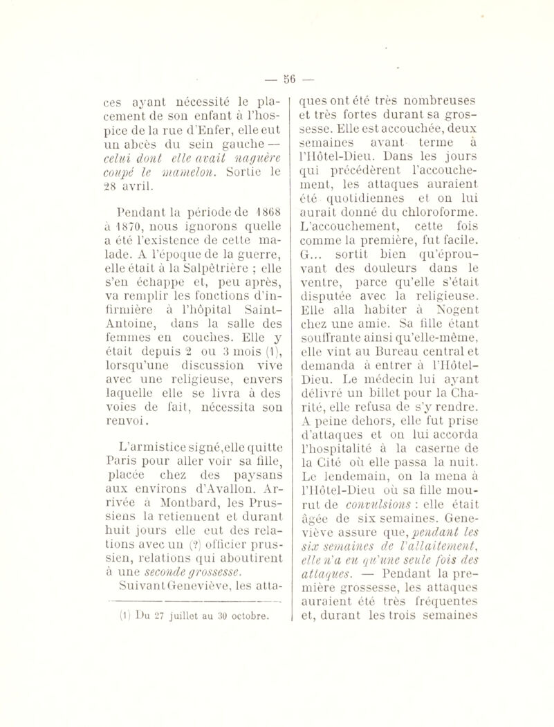 ces ayant nécessité le pla¬ cement de son enfant à l’hos¬ pice de la rue d'Enfer, elle eut un abcès du sein gauche — celui dont elle avait naguère coupé le mamelon. Sortie le 28 avril. Pendant la période de 1868 à 1870, nous ignorons quelle a été l’existence de cette ma¬ lade. A l’époque de la guerre, elle était à la Salpêtrière ; elle s’en échappe et, peu après, va remplir les fonctions d’in¬ firmière à l’hôpital Saint- Antoine, dans la salle des femmes en couches. Elle y était depuis 2 ou 3 mois (1), lorsqu’une discussion vive avec une religieuse, envers laquelle elle se livra à des voies de fait, nécessita son renvoi. L’armistice signé,elle quitte Paris pour aller voir sa fille, placée chez des paysans aux environs d’Avallon. Ar¬ rivée a Montbard, les Prus¬ siens la retiennent et durant huit jours elle eut des rela¬ tions avec un (?) officier prus¬ sien, relations qui aboutirent à une seconde grossesse. Suivant Geneviève, les atta¬ (l) Du 27 juillet au 30 octobre. ques ont été très nombreuses et très fortes durant sa gros¬ sesse. Elle est accouchée, deux semaines avant terme à l’Ilôtel-Dieu. Dans les jours qui précédèrent l’accouche¬ ment, les attaques auraient été quotidiennes et on lui aurait donné du chloroforme. L’accouchement, cette fois comme la première, fut facile. G... sortit bien qu’éprou¬ vant des douleurs dans le ventre, parce qu’elle s’était, disputée avec la religieuse. Elle alla habiter à Nogent chez une amie. Sa fille étant souffrante ainsi qu’elle-mème, elle vint au Bureau central et demanda à entrer à l’Hôtel- Dieu. Le médecin lui ayant délivré un billet pour la Cha¬ rité, elle refusa de s’y rendre. A peine dehors, elle fut prise d’attaques et on lui accorda l’hospitalité à la caserne de la Cité où elle passa la nuit. Le lendemain, on la mena à l’Hôtel-Dieu où sa fille mou¬ rut de convulsions : elle était âgée de six semaines. Gene¬ viève assure que, pendant les six semaines de Vallaitement, elle n'a eu qu'une seule fois des attaques. — Pendant la pre¬ mière grossesse, les attaques auraient été très fréquentes et, durant les trois semaines