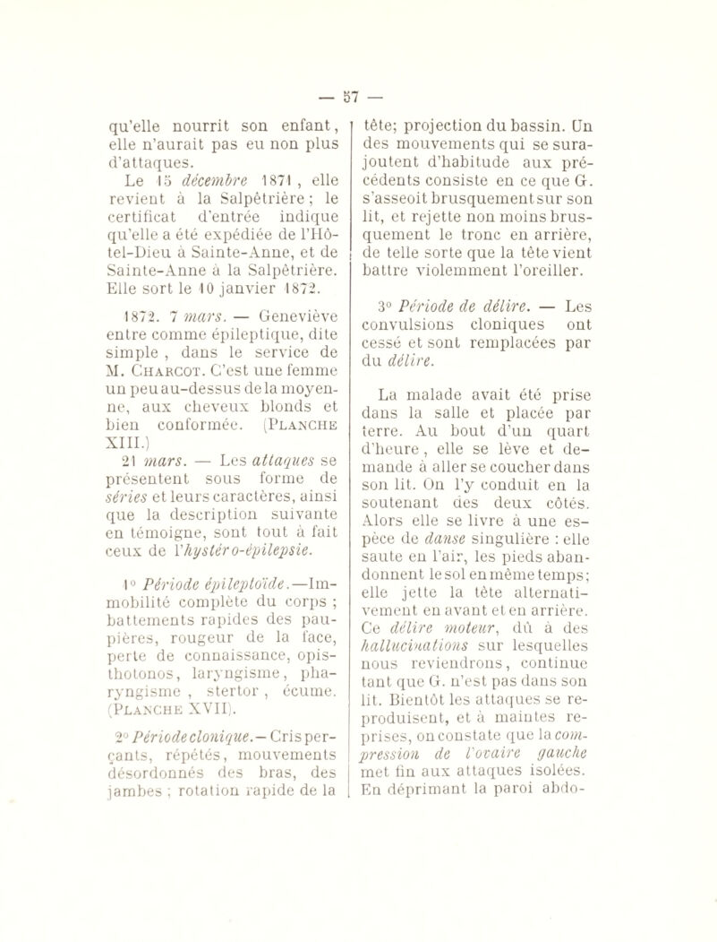 qu’elle nourrit son enfant, elle n’aurait pas eu non plus d’attaques. Le 15 décembre 1871 , elle revient à la Salpêtrière ; le certificat d’entrée indique qu’elle a été expédiée de l’Hô- tel-Dieu à Sainte-Anne, et de Sainte-Anne à la Salpêtrière. Elle sort le 10 janvier 1872. 1872. 1 mars. — Geneviève entre comme épileptique, dite simple , dans le service de M. Charcot. C’est une femme un peu au-dessus de la moyen¬ ne, aux cheveux blonds et bien conformée. (Planche XIII.) 21 mars. — Les attaques se présentent sous forme de séries et leurs caractères, ainsi que la description suivante en témoigne, sont tout à fait ceux de Xliystéro-épilepsie. 1° Période épileptoïde.—Im¬ mobilité complète du corps ; battements rapides des pau¬ pières, rougeur de la face, perte de connaissance, opis- thotonos, laryngisme, pha¬ ryngisme , stertor, écume. (Planche XVII). 2° Période clonique.— Cris per¬ çants, répétés, mouvements désordonnés des bras, des jambes ; rotation rapide de la tête; projection du bassin. CJn des mouvements qui se sura¬ joutent d’habitude aux pré¬ cédents consiste en ce que G. s’asseoit brusquement sur son lit, et rejette non moins brus¬ quement le tronc en arrière, de telle sorte que la tête vient battre violemment l’oreiller. 3° Période de délire. — Les convulsions cloniques ont cessé et sont remplacées par du délire. La malade avait été prise dans la salle et placée par terre. Au bout d’un quart d’heure, elle se lève et de¬ mande à aller se coucher dans son lit. On l’y conduit en la soutenant des deux côtés. Alors elle se livre à une es¬ pèce de danse singulière : elle saute en l’air, les pieds aban¬ donnent le sol en même temps; elle jette la tète alternati¬ vement en avant et en arrière. Ce délire moteur, dû à des hallucinations sur lesquelles nous reviendrons, continue tant que G. n’est pas dans son lit. Bientôt les attaques se re¬ produisent, et à maintes re¬ prises, on constate que \o com¬ pression de l'ovaire gauche met fin aux attaques isolées. En déprimant la paroi abdo-