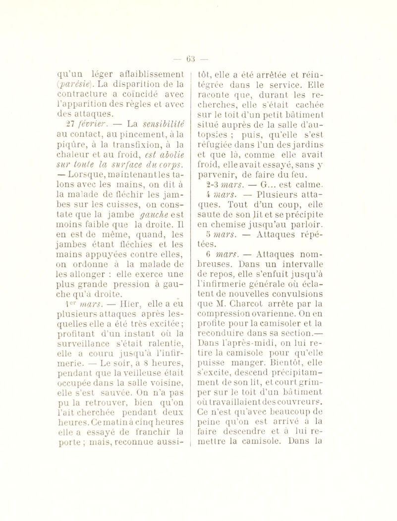 (33 qu’un léger affaiblissement {parésie). La disparition de la contracture a coïncidé avec l’apparition des règles et avec des attaques. 27 février. — La sensibilité au contact, au pincement, à la piqûre, à la transfixion, à la chaleur et au froid, est abolie sur toute la surface du corps. — Lorsque, maintenantles ta¬ lons avec les mains, on dit à la malade de fléchir les jam¬ bes sur les cuisses, on cons¬ tate que la jambe gauchesst moins faible que la droite. Il en est de même, quand, les jambes étant fléchies et les mains appuyées contre elles, on ordonne à la malade de les allonger : elle exerce une plus grande pression à gau¬ che qu’à droite. 1er mars. — Hier, elle a eu plusieurs attaques après les¬ quelles elle a été très excitée ; profitant d’un instant où la surveillance s’était ralentie, elle a couru jusqu’à l’infir¬ merie. — Le soir, a 8 heures, pendant que la veilleuse était occupée dans la salle voisine, elle s’est sauvée. On n’a pas pu la retrouver, bien qu’on l’ait cherchée pendant deux heures. Ce matin à cinq heures elle a essayé de franchir la por te ; mais, reconnue aussi- , tôt, elle a été arrêtée et réin¬ tégrée dans le service. Elle raconte que, durant les re¬ cherches, elle s'était cachée sur le toit d’un petit bâtiment situé auprès de la salle d’au¬ topsies ; puis, qu’elle s’est réfugiée dans l’un des jardins et que là, comme elle avait froid, elle avait essayé, sans y parvenir, de faire du feu. 2-3 mars. — G... est calme. 4 mars. — Plusieurs atta¬ ques. Tout d’un coup, elle saute de son lit et se précipite en chemise jusqu’au parloir. 5 mars. — Attaques répé¬ tées. 6 mars. — Attaques nom¬ breuses. Dans un intervalle de repos, elle s’enfuit jusqu’à l’infirmerie générale où écla¬ tent de nouvelles convulsions que M. Charcot arrête par la compression ovarienne. On en profite pour lacamisoler et la reconduire dans sa section.— Dans l’après-midi, on lui re¬ tire la camisole pour qu’elle puisse manger. Bientôt, elle s’excite, descend précipitam¬ ment de son lit, et court grim¬ per sur le toit d’un bâtiment où travaillaient des couvreurs. Ce n’est, qu’avec beaucoup de peine qu’on est arrivé a la faire descendre et à lui re¬ mettre la camisole. Dans la