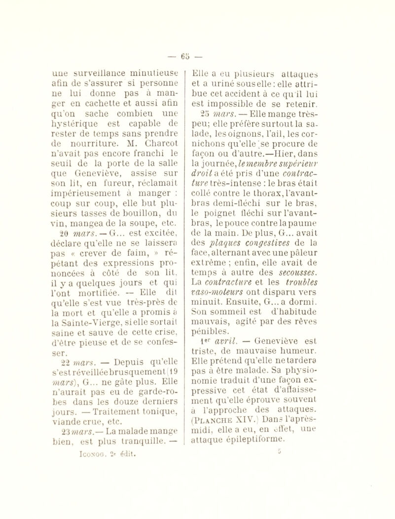 — 65 — uue surveillance minutieuse afin de s’assurer si personne ne lui donne pas à man¬ ger en cachette et aussi afin qu’on sache combien une hystérique est capable de rester de temps sans prendre de nourriture. M. Charcot n’avait pas encore franchi le seuil de la porte de la salle que Geneviève, assise sur son lit, en fureur, réclamait impérieusement à manger : coup sur coup, elle but plu¬ sieurs tasses de bouillon, du vin, mangea de la soupe, etc. 20 mars. — G... est excitée, déclare qu’elle ne se laissera pas «. crever de faim, » ré¬ pétant des expressions pro¬ noncées à côté de son lit, il y a quelques jours et qui l’ont mortifiée. -- Elle dit qu’elle s’est vue très-près de la mort et qu’elle a promis à la Sainte-Vierge, si elle sortait saine et sauve de cette crise, d’ètre pieuse et de se confes¬ ser. 22 mars. — Depuis qu’elle s’est réveillée brusquement (19 mars). G... ne gâte plus. Elle n’aurait pas eu de garde-ro¬ bes dans les douze derniers jours. — Traitement tonique, viande crue, etc. 2’imars.— La malade mange bien, est plus tranquille. — IcoNOG. 2' édit. Elle a eu plusieurs attaques et a uriné souselle : elle attri¬ bue cet accident à ce qu'il lui est impossible de se retenir. 25 mars. — Elle mange très- peu; elle préfère surtout la sa¬ lade, les oignons, l’ail, les cor¬ nichons qu’elle se procure de façon ou d’autre.—Hier, dans la journée, le membre supérieur droit a été pris d’une contrac¬ ture très-intense : le bras était collé contre le thorax, l’avant- bras demi-fléchi sur le bras, le poignet fléchi sur l’avant- bras, le pouce contre la paume de la main. De plus, G... avait des plaques congestives de la face, alternant avec une pâleur extrême ; enfin, elle avait de temps à autre des secousses. La contracture et les troubles vaso-moteurs ont disparu vers minuit. Ensuite, G... a dormi. Son sommeil est d’habitude mauvais, agité par des rêves pénibles. 1er avril. — Geneviève est triste, de mauvaise humeur. Elle prétend qu’elle ne tardera pas à être malade. Sa physio¬ nomie traduit d’une façon ex¬ pressive cet état d’aflaisse- ment qu’elle éprouve souvent a l’approche des attaques. (Planche XIV.) Dans l’après- midi, elle a eu, en effet, une attaque épileptiforme.