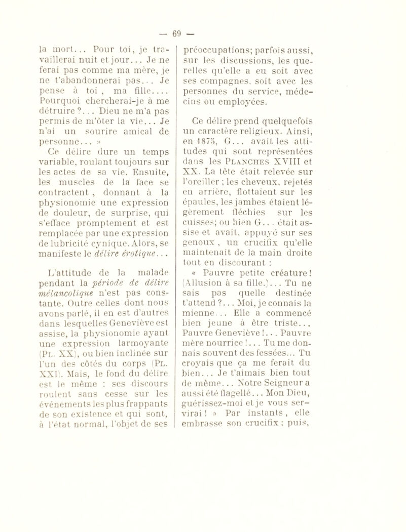 la mort... Pour toi, je tra¬ vaillerai nuit et jour... Je ne ferai pas comme ma mère, je ne t’abandonnerai pas... Je pense à toi , ma fille.... Pourquoi chercherai-je à me détruire ?... Dieu ne m’a pas permis de m’ôter la vie... Je n’ai un sourire amical de personne... » Ce délire dure un temps variable, roulant toujours sur les actes de sa vie. Ensuite, les muscles de la l'ace se contractent , donnant à la physionomie une expression de douleur, de surprise, qui s’efface promptement et est remplacée par une expression de lubricité cynique. Alors, se manifeste le délire érotique... L'attitude de la malade pendant la période de délire mélancolique n’est pas cons¬ tante. Outre celles dont nous avons parlé, il en est d’autres dans lesquelles Geneviève est assise, la physionomie ayant une expression larmoyante (Pl. XX), ou bien inclinée sur l'un des côtés du corps (Pl. XXI). Mais, le fond du délire est le même : ses discours roulent sans cesse sur les événements les plus frappants de son existence et qui sont, à l’état normal, l'objet de ses [ préoccupations; parfois aussi, sur les discussions, les que¬ relles qu’elle a eu soit avec ses compagnes, soit avec les personnes du service, méde¬ cins ou employées. Ce délire prend quelquefois un caractère religieux. Ainsi, en 1875, G... avait les atti¬ tudes qui sont représentées dans les Planches XVIII et XX. La tête était relevée sur l’oreiller ; les cheveux, rejetés en arrière, flottaient sur les épaules, les jambes étaient lé¬ gèrement fléchies sur les cuisses; ou bien G.. . était as¬ sise et avait, appuyé sur ses genoux , un crucifix qu’elle maintenait de la main droite tout en discourant : « Pauvre petite créature! (Allusion à sa fille.)... Tu ne sais pas quelle destinée t’attend ?... Moi, je connais la mienne... Elle a commencé bien jeune à être triste... Pauvre Geneviève !... Pauvre mère nourrice !... Tu me don¬ nais souvent des fessées... Tu croyais que ça me ferait du bien... Je t’aimais bien tout de même... Notre Seigneur a aussi été flagellé... Mon Dieu, guérissez-moi et je vous ser¬ virai ! » Par instants, elle embrasse son crucifix : puis,