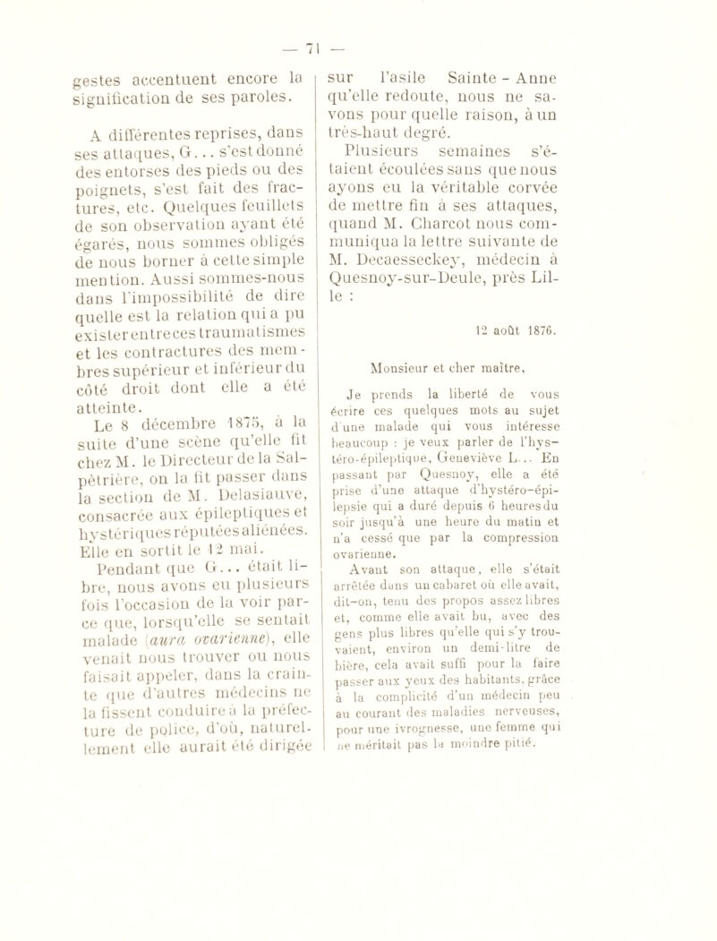 gestes accentuent encore la signification cle ses paroles. A différentes reprises, dans ses attaques, G... s'est donné des entorses des pieds ou des poignets, s’est fait des frac¬ tures, etc. Quelques feuillets de son observation ayant été égarés, nous sommes obligés de nous borner à cette simple mention. Aussi sommes-nous dans l’impossibilité de dire quelle est la relation qui a pu exister entreces traumatismes et les contractures des mem¬ bres supérieur et inférieur du côté droit dont elle a été atteinte. Le 8 décembre 1875, à la suite d’une scène qu elle fit chez M. le Directeur de la Sal¬ pétrière, on la fit passer dans la section de M. Delasiauve, consacrée aux épileptiques et hystériques réputées aliénées. Elle en sortit le 12 mai. Pendant que G... était li¬ bre, nous avons eu plusieurs fois l’occasion de la voir par¬ ce que, lorsqu’elle se sentait malade (aura ovarienne), elle venait nous trouver ou nous faisait appeler, dans la crain¬ te que d’autres médecins ne la fissent conduire à la préfec¬ ture de police, d’où, naturel¬ lement elle aurait été dirigée sur l’asile Sainte - Anne qu’elle redoute, nous ne sa¬ vons pour quelle raison, à un très-liaut degré. Plusieurs semaines s’é¬ taient écoulées sans que nous ayons eu la véritable corvée de mettre fin à ses attaques, quand M. Charcot nous com¬ muniqua la lettre suivante de M. Decaesseckey, médecin à Quesnoy-sur-Deule, près Lil¬ le : 12 août 1876. Monsieur et cher maître, Je prends la liberté de vous écrire ces quelques mots au sujet dune malade qui vous intéresse beaucoup : je veux parler de l’hvs- téro-épileptique, Geneviève L... En passant par Quesnoy, elle a été prise d’une attaque d'hystéro-épi- lepsie qui a duré depuis 6 heures du soir jusqu’à une heure du matin et n’a cessé que par la compression ovarienne. Avant son attaque, elle s’était arrêtée dans un cabaret où elle avait, dit-on, tenu des propos assez libres et, comme elle avait bu, avec des gens plus libres qu’elle qui s’y trou¬ vaient, environ un demi-litre de bière, cela avait suffi pour la faire passer aux yeux des habitants, grâce à la complicité d’un médecin peu au courant des maladies nerveuses, pour une ivrognesse, une femme qui ne méritait pas la moindre pitié.