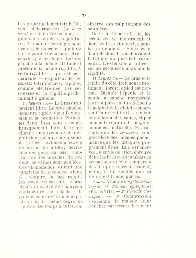 besqui,actuellement (li h. 30), ' sont débarrassées. Le bras droit est dans l’extension, ri¬ gide dans toutes ses jointu¬ res : la main et les doigts sont fléchis ; le pouce est appliqué sur la paume de la main et re¬ couvert par les doigts. Le bras gauche a la même attitude et présente la même rigidité. A cette rigidité — qui est per¬ manente — s’ajoutent des se¬ cousses tétaniformes, rapides, comme électriques. Les se¬ cousses et la rigidité prédo¬ minent à gauche. 11 heures 35.— Le bras droit devient libre. Le bras gauche demeure rigide, dans l’exten¬ sion et la pronation. Parfois, les deux bras sont secoués brusquement. Puis, la scène change : mouvements de dé¬ glutition, pâleur, convulsions de la face ; extension suivie de flexion de la tête ; dévia¬ tion des yeux en bas; con¬ tracture des muscles du cou dont les veines sont gonflées. Ces phénomènes durent une vingtaine de secondes. Alors, G... soupire, la face rougit, les secousses cessent ; le bras droit qui avait été de nouveau contracturé, se relâche ; le gauche conserve la même po¬ sition et le même degré de rigidité. De temps à autre, on observe des palpitations des paupières. De 11 h. 20 à 11 h. 30, les secousses se montraient et dans les bras et dans les jam¬ bes qui étaient rigides et à demi-fléchies;les pieds avaient l’attitude du pied bot varus équin. L’extension a fait ces¬ ser les secousses mais non la rigidité. 11 heures 45. — Le bras et la jambe du côté droit sont abso - lument libres ; le pied est nor¬ mal. Bientôt l’épaule et le coude, à gauche, récupèrent leur souplesse naturelle; seuls le poignet et les doigts conser- ventleur rigidité. G... revient tout à fait à elle, cause, et par moments soupire. La physio¬ nomie est naturelle. G... ra¬ conte que les secousses sont précédées des mêmes phéno¬ mènes que les attaques pro¬ prement dites. Elle est éner¬ vée, a envie de crier, éprouve dans les bras et les jambes des sensations qu’elle compare à des fils qui se raccourciraient; enfin, il lui semble que sa figure est froide, glacée. 6 mai.Mtaque d'hpstéro-épi- lepsie. lû Période épileptoïde (Pl. XVII) : —2° Période clo¬ nique : — 3° Compression ovarienne, la malade étant couchée par terre ; elle revient,