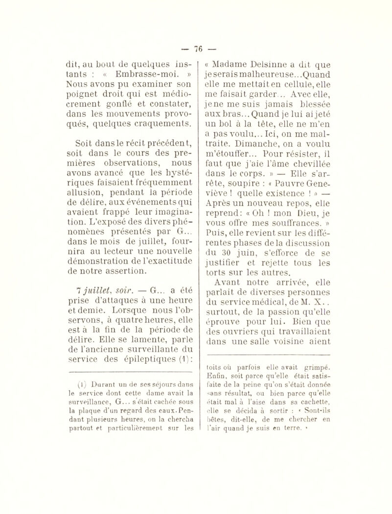 dit, au bout de quelques ins¬ tants : « Embrasse-moi. » Nous avons pu examiner son poignet droit qui est médio¬ crement gonflé et constater, dans les mouvements provo¬ qués, quelques craquements. Soit dans le récit précédent, soit dans le cours des pre¬ mières observations, nous avons avancé que les hysté¬ riques faisaient fréquemment allusion, pendant la période de délire, aux événements qui avaient frappé leur imagina¬ tion. L’exposé des divers phé¬ nomènes présentés par G... dans le mois de juillet, four¬ nira au lecteur une nouvelle démonstration de l’exactitude de notre assertion. 7 juillet, soir. — G... a été prise d’attaques à une heure et demie. Lorsque nous l’ob¬ servons, à quatre heures, elle est à la fin de la période de délire. Elle se lamente, parle de l’ancienne surveillante du service des épileptiques (1) : (l) Durant un de ses séjours dans le service dont cette dame avait la surveillance, G... s'était cachée sous la plaque d’un regard des eaux.Pen¬ dant plusieurs heures, on la chercha partout et particulièrement sur les « Madame Delsmne a dit que je serais malheureuse...Quand elle me mettait en cellule, elle me faisait garder... Avec elle, je ne me suis jamais blessée aux bras... Quand je lui ai jeté un bol à la tète, elle ne m’en a pas voulu... Ici, on me mal¬ traite. Dimanche, on a voulu m’étoufièr... Pour résister, il faut que j’aie l’âme chevillée dans le corps. » — Elle s’ar¬ rête, soupire : « Pauvre Gene¬ viève ! quelle existence ! *> — Après un nouveau repos, elle reprend: « Oh ! mon Dieu, je vous offre mes souffrances. » Puis, elle revient sur les diffé¬ rentes phases delà discussion du 30 juin, s’efforce de se justifier et rejette tous les torts sur les autres. Avant notre arrivée, elle parlait de diverses personnes du service médical, de M. X.. surtout, de la passion qu’elle éprouve pour lui. Bien que des ouvriers qui travaillaient dans une salle voisine aient toits où parfois elle avait grimpé. Enûn, soit parce qu’elle était satis¬ faite de la peine qu’on s’était donnée ^ans résultat, ou bien parce qu’elle était mal à l’aise dans sa cachette, elle se décida à sortir : * Sont-ils bêtes, dit-elle, de me chercher en l'air quand je suis en terre. •